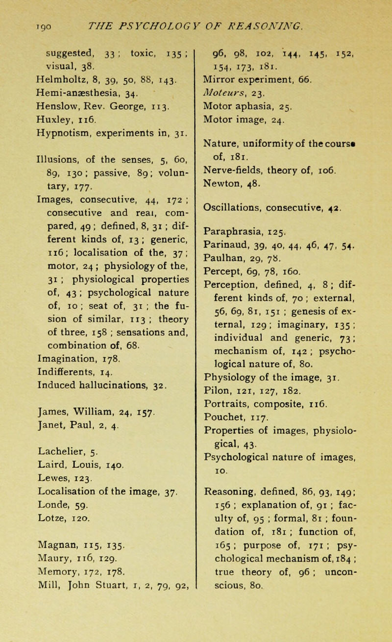 suggested, 33 ; toxic, 135 ; visual, 38. Helmholtz, 8, 39, 50, 88, 143. Hemi-anaesthesia, 34. Henslow, Rev. George, 113. Huxley, 116. Hypnotism, experiments in, 31. Illusions, of the senses, 5, 60, 89, 130 ; passive, 89; volun- tary, 177. Images, consecutive, 44, 172 ; consecutive and real, com- pared, 49 ; denned, 8, 31 ; dif- ferent kinds of, 13 ; generic, 116; localisation of the, 37; motor, 24 ; physiology of the, 31 ; physiological properties of, 43 ; psychological nature of, 10 ; seat of, 31 ; the fu- sion of similar, 113 ; theory of three, 158 ; sensations and, combination of, 68. Imagination, 178. Indifferents, 14. Induced hallucinations, 32. James, William, 24, 157. Janet, Paul, 2, 4. Lachelier, 5. Laird, Louis, 140. Lewes, 123. Localisation of the image, 37. Londe, 59. Lotze, 120. Magnan, 115, 135. Maury, 116, 129. Memory, 172, 178. Mill, John Stuart, 1, 2, 79, 92, 96, 98, 102, 144, 145, 152, 154, 173, 181. Mirror experiment, 66. Moteurs, 23. Motor aphasia, 25. Motor image, 24. Nature, uniformity of thecours* of, 181. Nerve-fields, theory of, 106. Newton, 48. Oscillations, consecutive, 42. Paraphrasia, 125. Parinaud, 39, 40, 44, 46, 47, 54. Paulhan, 29, 78. Percept, 69, 78, 160. Perception, defined, 4, 8 ; dif- ferent kinds of, 70 ; external, 56, 69, 81, 151 ; genesis of ex- ternal, 129; imaginary, 135; individual and generic, 73; mechanism of, 142 ; psycho- logical nature of, 80. Physiology of the image, 31. Pilon, i2i, 127, 182. Portraits, composite, 116. Pouchet, 117. Properties of images, physiolo- gical, 43. Psychological nature of images, 10. Reasoning, defined, 86, 93, 149; 156 ; explanation of, 91 ; fac- ulty of, 95 ; formal, 81 ; foun- dation of, 181 ; function of, 165; purpose of, 171 ; psy- chological mechanism of, 184 ; true theory of, 96 ; uncon- scious, 80.