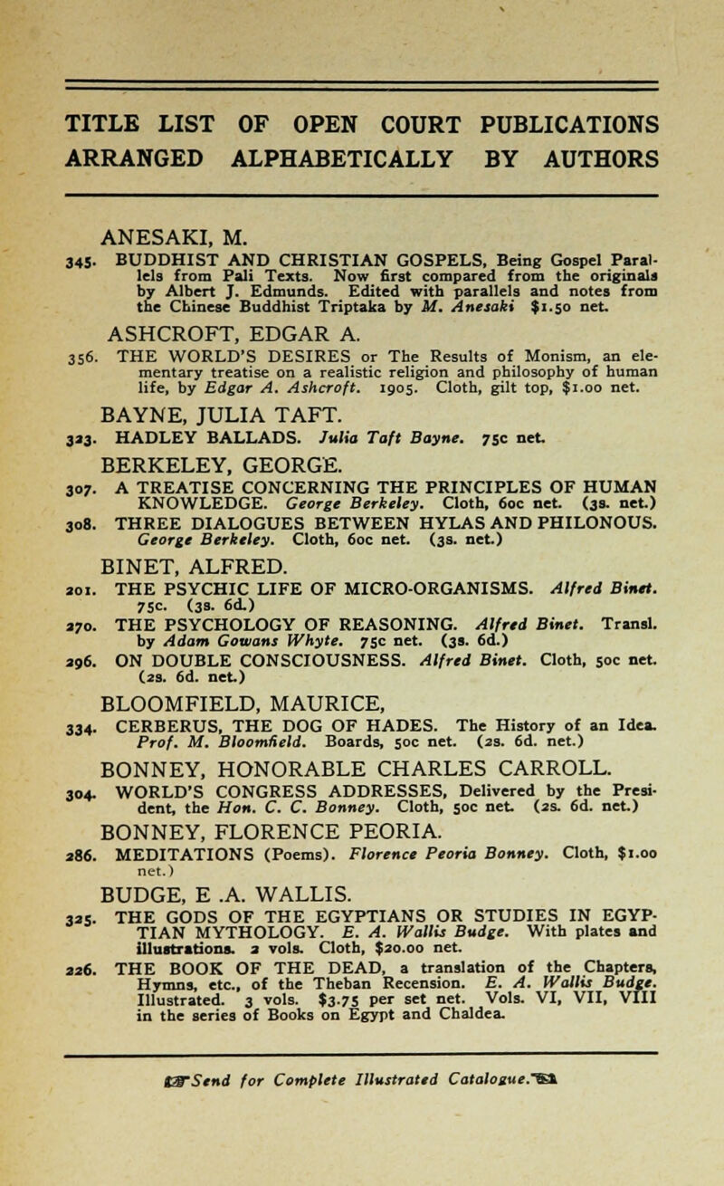 TITLE LIST OF OPEN COURT PUBLICATIONS ARRANGED ALPHABETICALLY BY AUTHORS ANESAKI, M. 345. BUDDHIST AND CHRISTIAN GOSPELS, Being Gospel Paral- lels from Pali Texts. Now first compared from the originals by Albert J. Edmunds. Edited with parallels and notes from the Chinese Buddhist Triptaka by M. Anesaki $1.50 net, ASHCROFT, EDGAR A. 356. THE WORLD'S DESIRES or The Results of Monism, an ele- mentary treatise on a realistic religion and philosophy of human life, by Edgar A. Ashcroft. 1905. Cloth, gilt top, $1.00 net. BAYNE, JULIA TAFT. 3*3. HADLEY BALLADS. Julia Taft Bayne. 75c net. BERKELEY, GEORGE. 307. A TREATISE CONCERNING THE PRINCIPLES OF HUMAN KNOWLEDGE. George Berkeley. Cloth, 60c net. (39. net.) 308. THREE DIALOGUES BETWEEN HYLAS AND PHILONOUS. George Berkeley. Cloth, 60c net. (3s. net.) BINET, ALFRED. sol. THE PSYCHIC LIFE OF MICRO-ORGANISMS. Alfred Binet. 75C. (3s. 6d.) 370. THE PSYCHOLOGY OF REASONING. Alfred Binet. Transl. by Adam Cowans Whyte. 75c net. (39. 6d.) 396. ON DOUBLE CONSCIOUSNESS. Alfred Binet. Cloth, 50c net. (2s. 6d. net.) BLOOMFIELD, MAURICE, 334. CERBERUS, THE DOG OF HADES. The History of an Idea. Prof. M. BloomHeld. Boards, 50c net. (2s. 6d. net.) BONNEY, HONORABLE CHARLES CARROLL. 304. WORLD'S CONGRESS ADDRESSES, Delivered by the Presi- dent, the Hon. C. C. Bonney. Cloth, 50c net. (2s. 6d. net.) BONNEY, FLORENCE PEORIA. 286. MEDITATIONS (Poems). Florence Peoria Bonney. Cloth, $1.00 net.) BUDGE, E .A. WALLIS. 335. THE GODS OF THE EGYPTIANS OR STUDIES IN EGYP- TIAN MYTHOLOGY. E. A. Wallis Budge. With plates and illustrations. 3 vols. Cloth, $20.00 net, 336. THE BOOK OF THE DEAD, a translation of the Chapters, Hymns, etc., of the Theban Recension. E. A. Wallis Budge. Illustrated. 3 vols. $3-75 per set net. Vols. VI, VII, VIII in the series of Books on Egypt and Chaldea.