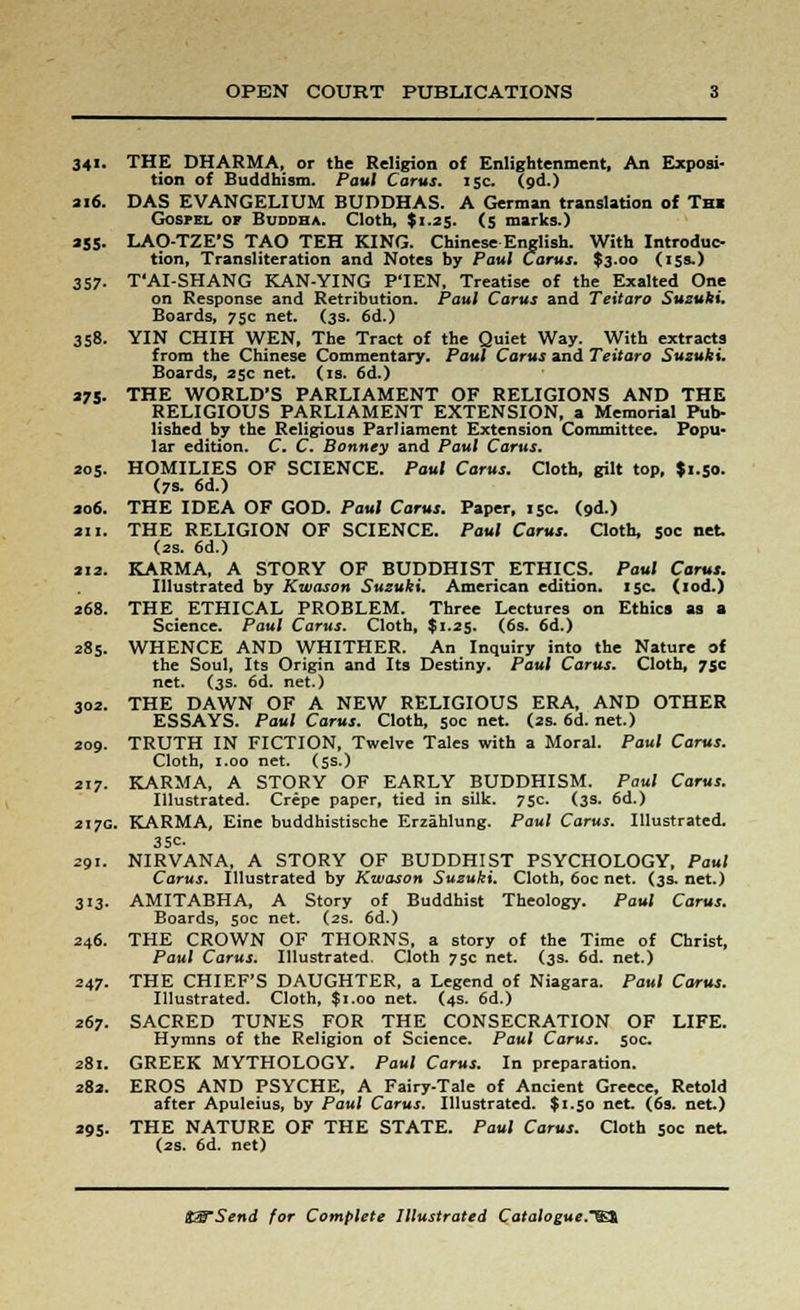 341. THE DHARMA, or the Religion of Enlightenment, An Exposi- tion of Buddhism. Paul Car us. 15c. (od.) 216. DAS EVANGELIUM BUDDHAS. A German translation of Thi Gospel of Buddha. Cloth, $1.25. (5 marks.) 255. LAO-TZE'S TAO TEH KING. Chinese English. With Introduc- tion, Transliteration and Notes by Paul Cams. $3.00 (15s.) 357. T'AI-SHANG KAN-YING P'lEN, Treatise of the Exalted One on Response and Retribution. Paul Carus and Teitaro Suzuki. Boards, 75c net. (3s. 6d.) 358. YIN CHIH WEN, The Tract of the Quiet Way. With extracts from the Chinese Commentary. Paul Carus and Teitaro Suzuki. Boards, 25c net. (is. 6d.) 275. THE WORLD'S PARLIAMENT OF RELIGIONS AND THE RELIGIOUS PARLIAMENT EXTENSION, a Memorial Pub- lished by the Religious Parliament Extension Committee. Popu- lar edition. C. C. Bonney and Paul Carus. 205. HOMILIES OF SCIENCE. Paul Carus. Cloth, gilt top, $1.50. (7s. 6d.) ao6. THE IDEA OF GOD. Paul Carus. Paper, 15c (od.) an. THE RELIGION OF SCIENCE. Paul Carus. Cloth, 50c net. (2s. 6d.) 212. KARMA, A STORY OF BUDDHIST ETHICS. Paul Carus. Illustrated by Kwason Suzuki. American edition. 15c. (iod.) 268. THE ETHICAL PROBLEM. Three Lectures on Ethics as a Science. Paul Carus. Cloth, $1.25. (6s. 6d.) 285. WHENCE AND WHITHER. An Inquiry into the Nature of the Soul, Its Origin and Its Destiny. Paul Carus. Cloth, 75c net. (3s. 6d. net.) 302. THE DAWN OF A NEW RELIGIOUS ERA, AND OTHER ESSAYS. Paul Carus. Cloth, 50c net. (2s. 6d. net.) 209. TRUTH IN FICTION, Twelve Tales with a Moral. Paul Carus. Cloth, 1.00 net. (5s.) 217. KARMA, A STORY OF EARLY BUDDHISM. Paul Carus. Illustrated. Crepe paper, tied in silk. 75c. (3s. 6d.) 217c KARMA, Eine buddhistische Erzahlung. Paul Carus. Illustrated. 35c. 291- NIRVANA, A STORY OF BUDDHIST PSYCHOLOGY, Paul Carus. Illustrated by Kwason Suzuki. Cloth, 60c net. (3s. net.) 313. AMITABHA, A Story of Buddhist Theology. Paul Carus. Boards, 50c net. (2s. 6d.) 246. THE CROWN OF THORNS, a story of the Time of Christ, Paul Carus. Illustrated. Cloth 75c net. (3s. 6d. net.) 247. THE CHIEF'S DAUGHTER, a Legend of Niagara. Paul Carus. Illustrated. Cloth, $1.00 net. (4s. 6d.) 267. SACRED TUNES FOR THE CONSECRATION OF LIFE. Hymns of the Religion of Science. Paul Carus. 50c 281. GREEK MYTHOLOGY. Paul Carus. In preparation. 282. EROS AND PSYCHE, A Fairy-Tale of Ancient Greece, Retold after Apuleius, by Paul Carus. Illustrated. $1.50 net. (6s. net.) 295. THE NATURE OF THE STATE. Paul Carus. Cloth 50c net (2s. 6d. net)