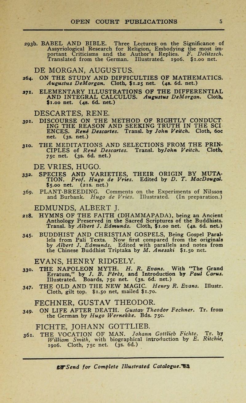 293b. BABEL AND BIBLE. Three Lectures on the Significance of Assyriologjcal Research for Religion, Embodying the most im- portant Criticisms and the Author's Replies. F. Delitzsch. Translated from the German. Illustrated. 1906. $1.00 net. DE MORGAN, AUGUSTUS. 264. ON THE STUDY AND DIFFICULTIES OF MATHEMATICS. Augustus DeMorgan. Cloth, $1.25 net. (49. 6d. net.) »7i. ELEMENTARY ILLUSTRATIONS OF THE DIFFERENTIAL AND INTEGRAL CALCULUS. Augustus DeMorgan. Cloth, $1.00 net. (48. 6d. net.) DESCARTES, RENE. 301. DISCOURSE ON THE METHOD OF RIGHTLY CONDUCT ING THE REASON AND SEEKING TRUTH IN THE SCI ENCES. Reni Descartes. Transl. by John Veitch. Cloth, 6oe net. (3s. net.) 310. THE MEDITATIONS AND SELECTIONS FROM THE PRIN- CIPLES of Reni Descartes. Transl. byJohn Veitch. Cloth, 75c net. (3s. 6d. net.) DE VRIES, HUGO. 332. SPECIES AND VARIETIES, THEIR ORIGIN BY MUTA- TION. Prof. Hugo de Vries. Edited by D. T. MacDougat. $5.00 net. (21s. net.) 369. PLANT-BREEDING. Comments on the Experiments of Nilsson and Burbank. Hugo de Vries. Illustrated. (In preparation.) EDMUNDS, ALBERT J. 218. HYMNS OF THE FAITH (DHAMMAPADA), being an Ancient Anthology Preserved in the Sacred Scriptures of the Buddhists. Transl. by Albert J. Edmunds. Cloth, $1.00 net. (4s. 6d. net.) 345. BUDDHIST AND CHRISTIAN GOSPELS, Being Gospel Paral- lels from Pali Texts. Now first compared from the originals by Albert J. Edmunds. Edited with parallels and notes from the Chinese Buddhist Triptaka by M. Anesaki $1.50 net. EVANS, HENRY RIDGELY. 330. THE NAPOLEON MYTH. H. R. Evans. With The Grand Erratum, by /. B. Pires, and Introduction by Paul Cams. Illustrated. Boards, 75c net. (3s. 6d. net.) 347. THE OLD AND THE NEW MAGIC. Henry R. Evans. Illustr. Cloth, gilt top. $1.50 net, mailed $1.70. FECHNER, GUSTAV THEODOR. 349. ON LIFE AFTER DEATH. Gustav Theodor Fechner. Tr. from the German by Hugo Wernekke. Bds. 75c. FICHTE, JOHANN GOTTLIEB. 361. THE VOCATION OF MAN. Johann Gottlieb Fichte. Tr. by William Smith, with biographical introduction by E. Ritchie, 1906. Cloth, 75c net. (3s. 6d.)