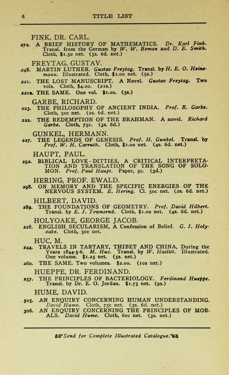 FINK, DR. CARL. 372. A BRIEF HISTORY OF MATHEMATICS. Dr. Karl Fink. Transl. from the German by W. W. Beman and D. E. Smith. Cloth, $1.50 net. (5s. 6d. net.) FREYTAG, GUSTAV. 248. MARTIN LUTHER. Gustov Freytag. Transl. by H. E. O. Heine- mann. Illustrated. Cloth, J1.00 net. (5s.) 321. THE LOST MANUSCRIPT. A Novel. Gustov Freytag. Two vols. Cloth, $4.00. (2 is.) 321*. THE SAME. One vol. *i.oo. (53.) GARBE, RICHARD. 223. THE PHILOSOPHY OF ANCIENT INDIA. Prof. R. Garbe. Cloth, soc net. (2s. 6d. net.) 222. THE REDEMPTION OF THE BRAHMAN. A novel. Richard Garbe. Cloth, 75c. (3s. 6d.) GUNKEL, HERMANN. 227. THE LEGENDS OF GENESIS. Prof. H. Gunkel. Transl. by Prof. W. H. Carruth. Cloth, $«.oo net. (4s. 6d. net.) HAUPT, PAUL. 392. BIBLICAL LOVE - DITTIES, A CRITICAL INTERPRETA- TION AND TRANSLATION OF THE SONG OF SOLO- MON. Prof. Paul Haupt. Paper, 5c. (3d.) HERING, PROF. EWALD. 208. ON MEMORY AND THE SPECIFIC ENERGIES OF THE NERVOUS SYSTEM. E. Hering. CI. 50c net. (33. 6d. net.) HILBERT, DAVID. 389. THE FOUNDATIONS OF GEOMETRY. Prof. David Hilbert. Transl. by E. J. Townsend. Cloth, $1.00 net. (4s. 6d. net.) HOLYOAKE, GEORGE JACOB. 338. ENGLISH SECULARISM, A Confession of Belief. C. /. Holy oake. Cloth, 50c net. HUC, M. 344. TRAVELS IN TARTARY, THIBET AND CHINA, During the Years 1844-5-6. M. Hue. Transl. by W. Hazlitt. Illustrated. One volume. $1.35 net. (5s. net.) 360. THE SAME. Two volumes. $2.00. (10s net.) HUEPPE, DR. FERDINAND. 257. THE PRINCIPLES OF BACTERIOLOGY. Ferdinand Hueppe. Transl. by Dr. E. O. Jordan. $1.75 net. (9s.) HUME, DAVID. 305. AN ENQUIRY CONCERNING HUMAN UNDERSTANDING. David Hume. Cloth, 75c net. (3s. 6d. net.) 306. AN ENQUIRY CONCERNING THE PRINCIPLES OF MOR- ALS. David Hume. Cloth, 60c net. (3s. net.)