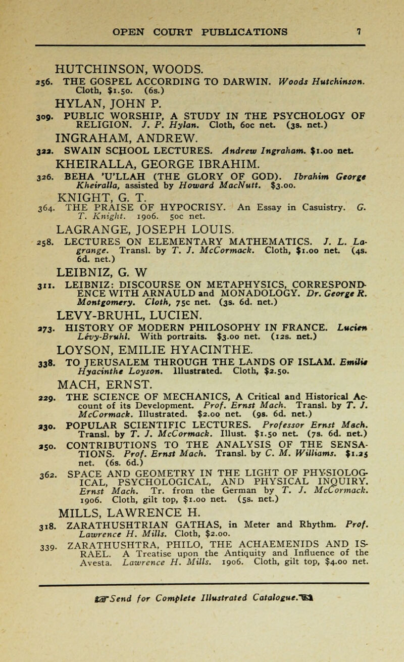 HUTCHINSON, WOODS. 256. THE GOSPEL ACCORDING TO DARWIN. Woods Hutchinson. Cloth, $1.50. (6s.) HYLAN, JOHN P. 309. PUBLIC WORSHIP, A STUDY IN THE PSYCHOLOGY OF RELIGION. /. P. Hylan. Cloth, 60c net. (3s. net.) INGRAHAM, ANDREW. 3M. SWAIN SCHOOL LECTURES. Andrew Ingraham. $1.00 net. KHEIRALLA, GEORGE IBRAHIM. 326. BEHA 'U'LLAH (THE GLORY OF GOD). Ibrahim George Kheiralla, assisted by Howard MacNutt. $3.00. KNIGHT, G. T. 364. THE PRAISE OF HYPOCRISY. An Essay in Casuistry. G. T. Knight. 1906. 50c net. LAGRANGE, JOSEPH LOUIS. 258. LECTURES ON ELEMENTARY MATHEMATICS. /. L. La- grange. Transl. by T. J. McCormack. Cloth, $1.00 net. (4s. 6d. net.) LEIBNIZ, G. W MI. LEIBNIZ: DISCOURSE ON METAPHYSICS, CORRESPOND- ENCE WITH ARNAULD and MONADOLOGY. Dr. George R. Montgomery. Cloth, 75c net. (3s. 6d. net.) LEVY-BRUHL, LUCIEN. 273. HISTORY OF MODERN PHILOSOPHY IN FRANCE. Lucien Levy-Bruhl. With portraits. $3.00 net. (12s. net.) LOYSON, EMILIE HYACINTHE. 338. TO JERUSALEM THROUGH THE LANDS OF ISLAM. Emili* Hyacinthe Lay son. Illustrated. Cloth, $2.50. MACH, ERNST. 229. THE SCIENCE OF MECHANICS, A Critical and Historical Ac- count of its Development. Prof. Ernst Mach. Transl. by T. J. McCormack. Illustrated. $2.00 net. (9s. 6d. net.) 230. POPULAR SCIENTIFIC LECTURES. Professor Ernst Mach. Transl. by T. J. McCormack. Illust. $1.50 net. (7s. 6d. net.) 250. CONTRIBUTIONS TO THE ANALYSIS OF THE SENSA- TIONS. Prof. Ernst Mach. Transl. by C. M. Williams. $i.aj net. (6s. 6d.) 362. SPACE AND GEOMETRY IN THE LIGHT OF PHYSIOLOG- ICAL, PSYCHOLOGICAL, AND PHYSICAL INQUIRY. Ernst Mach. Tr. from the German by T. J. McCormack. 1906. Cloth, gilt top, $1.00 net. (5s. net.) MILLS, LAWRENCE H. 318. ZARATHUSHTRIAN GATHAS, in Meter and Rhythm. Prof. Lawrence H. Mills. Cloth, $2.00. 339. ZARATHUSHTRA, PHILO, THE ACHAEMENIDS AND IS- RAEL. A Treatise upon the Antiquity and Influence of the Avesta. Lawrence H. Mills. 1906. Cloth, gilt top, $4.00 net.
