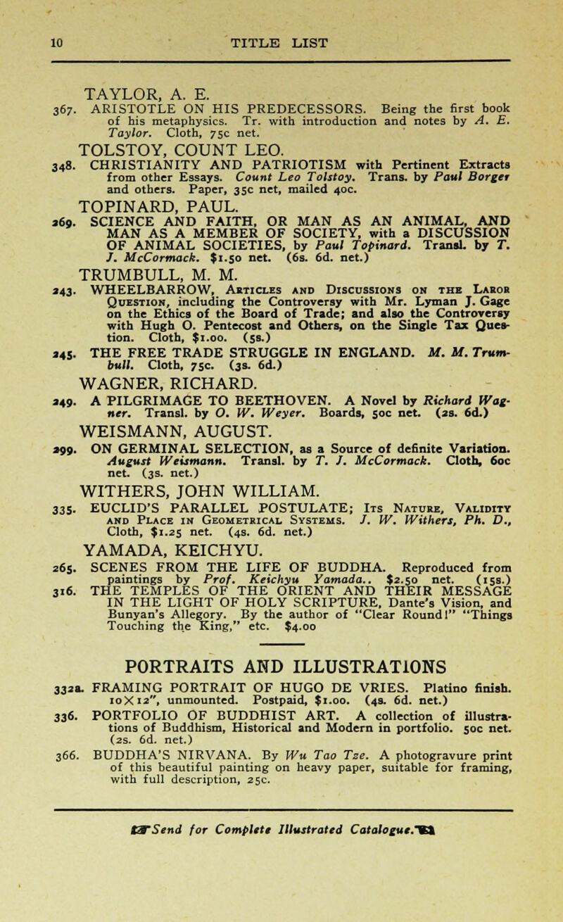 TAYLOR, A. E. 367. ARISTOTLE ON HIS PREDECESSORS. Being the first book of his metaphysics. Tr. with introduction and notes by A. E. Taylor. Cloth, 75c net. TOLSTOY, COUNT LEO. 348. CHRISTIANITY AND PATRIOTISM with Pertinent Extracts from other Essays. Count Leo Tolstoy. Trans, by Paul Borger and others. Paper, 35c net, mailed 40c. TOPINARD, PAUL. 260. SCIENCE AND FAITH, OR MAN AS AN ANIMAL, AND MAN AS A MEMBER OF SOCIETY, with a DISCUSSION OF ANIMAL SOCIETIES, by Paul Topinard. Transl. by T. J. McCortnock. $1.50 net. (6s. 6d. net.) TRUMBULL, M. M. 243. WHEELBARROW, Akticles and Discussions on the Laror Question, including the Controversy with Mr. Lyman J. Gage on the Ethics of the Board of Trade; and also the Controversy with Hugh O. Pentecost and Others, on the Single Tax Ques- tion. Cloth, $1.00. (5s.) 245. THE FREE TRADE STRUGGLE IN ENGLAND. M. It. Trum- bull. Cloth, 75c. (3s. 6d.) WAGNER, RICHARD. 249. A PILGRIMAGE TO BEETHOVEN. A Novel by Richard Wag- ner. Transl. by O. IV. Weyer. Boards, 50c net. (2s. 6d.) WEISMANN, AUGUST. 290. ON GERMINAL SELECTION, as a Source of definite Variation. August Weismann. Transl. by T. J. McCormack. Cloth, 60c net. (3s. net.) WITHERS, JOHN WILLIAM. 335. EUCLID'S PARALLEL POSTULATE; Its Nature, Validity and Place in Geometrical Systems. /. W. Withers, Ph. D., Cloth, $1.25 net. (4s. 6d. net.) YAMADA, KEICHYU. 265. SCENES FROM THE LIFE OF BUDDHA. Reproduced from paintings by Prof. Keichyu Yamada.. $2.50 net. (15s.) 316. THE TEMPLES OF THE ORIENT AND THEIR MESSAGE IN THE LIGHT OF HOLY SCRIPTURE, Dante's Vision, and Bunyan's Allegory. By the author of *'Clear Round 1 Things Touching the King, etc. $4.00 PORTRAITS AND ILLUSTRATIONS 332a. FRAMING PORTRAIT OF HUGO DE VRIES. Platino 6nish. 10X12, unmounted. Postpaid, $1.00. (43. 6d. net.) 33<S- PORTFOLIO OF BUDDHIST ART. A collection of illustra- tions of Buddhism, Historical and Modern in portfolio. 50c net. (2s. 6d. net.) 366. BUDDHA'S NIRVANA. By Wu Tao Tse. A photogravure print of this beautiful painting on heavy paper, suitable for framing, with full description, 25c.