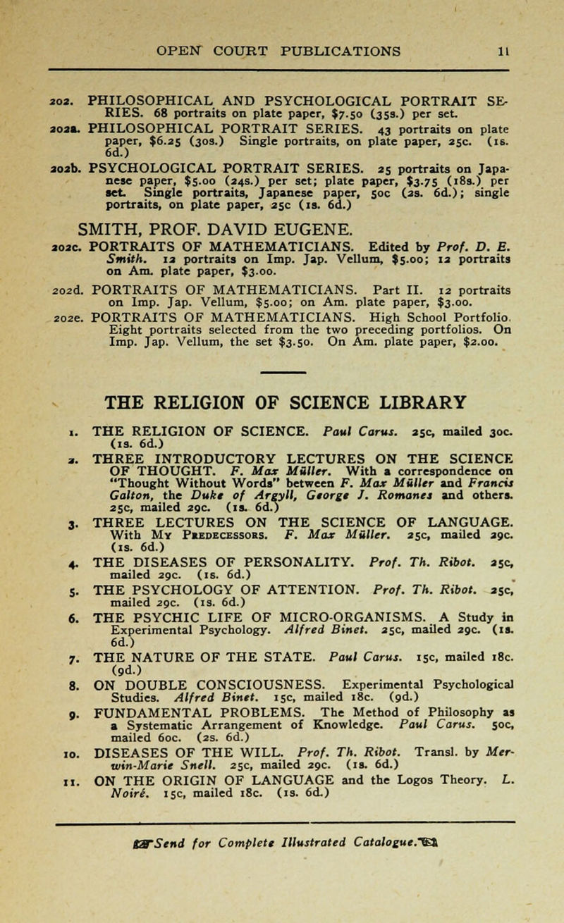 202. PHILOSOPHICAL AND PSYCHOLOGICAL PORTRAIT SE- RIES. 68 portraits on plate paper, $7.50 (35s.) per set. aoa«, PHILOSOPHICAL PORTRAIT SERIES. 43 portraits on plate paper, $6.35 (30s.) Single portraits, on plate paper, 25c. (is. 6d.) aoab. PSYCHOLOGICAL PORTRAIT SERIES. 25 portraits on Japa- nese paper, $5.00 (24s.) per set; plate paper, $3.75 (18s.) per set. Single portraits, Japanese paper, 50c (as. 6d.); single portraits, on plate paper, 25c (is. 6d.) SMITH, PROF. DAVID EUGENE. aoac. PORTRAITS OF MATHEMATICIANS. Edited by Prof. D. E. Smith. 13 portraits on Imp. Jap. Vellum, $5.00; 12 portraits on Am. plate paper, $3.00. zozd. PORTRAITS OF MATHEMATICIANS. Part II. 12 portraits on Imp. Jap. Vellum, $5.00; on Am. plate paper, $3.00. 202c PORTRAITS OF MATHEMATICIANS. High School Portfolio. Eight portraits selected from the two preceding portfolios. On Imp. Jap. Vellum, the set $3.50. On Am. plate paper, $2.00. THE RELIGION OF SCIENCE LIBRARY THE RELIGION OF SCIENCE. Paul Corus. 25c, mailed 30c (is. 6d.) THREE INTRODUCTORY LECTURES ON THE SCIENCE OF THOUGHT. F. Max Miller. With a correspondence on Thought Without Words between F. Max Miller and Francis Gallon, the Duke of Argyll, George J. Romanes and others. 25c, mailed 29c. (is. 6d.) THREE LECTURES ON THE SCIENCE OF LANGUAGE. With My Predecessors. F. Max Mutter. 25c, mailed 29c. (is. 6d.) THE DISEASES OF PERSONALITY. Prof. Th. Ribol. 25c, mailed 29c. (is. 6d.) THE PSYCHOLOGY OF ATTENTION. Prof. Th. Ribot. asc, mailed 29c. (is. 6d.) THE PSYCHIC LIFE OF MICRO-ORGANISMS. A Study in Experimental Psychology. Alfred Binet. 25c, mailed 29c. (if. 6d.) THE NATURE OF THE STATE. Paul Carus. 15c, mailed 18c. (9d.) ON DOUBLE CONSCIOUSNESS. Experimental Psychological Studies. Alfred Binet. 15c, mailed 18c. (9d.) FUNDAMENTAL PROBLEMS. The Method of Philosophy as a Systematic Arrangement of Knowledge. Paul Carus. 50c, mailed 60c. (2s. 6d.) DISEASES OF THE WILL. Prof. Th. Ribot. Transl. by Mer- ain-Marie Snell. 25c, mailed 29c. (is. 6d.) ON THE ORIGIN OF LANGUAGE and the Logos Theory. L. NoirS. 15c, mailed 18c. (is. 6<L)