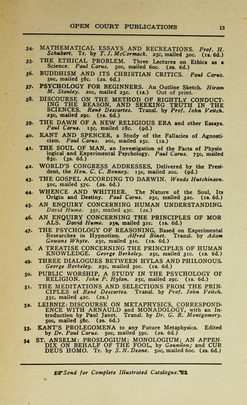 34- MATHEMATICAL ESSAYS AND RECREATIONS. Prof. H. Schubtrt. Tr. by T. J. McCormack. 25c, mailed 30c. (is. 6d.) 35- THE ETHICAL PROBLEM. Three Lectures on Ethics as a Science. Paul Corns. 50c, mailed 60c. (2s. 6d.) 36. BUDDHISM AND ITS CHRISTIAN CRITICS. Paul Carus. 50c, mailed 58c. (2s. 6d.) 37- PSYCHOLOGY FOR BEGINNERS. An Outline Sketch. Hiram M. Stanley. 20c, mailed 23c. (is.) Out of print. 38. DISCOURSE ON THE METHOD OF RIGHTLY CONDUCT- ING THE REASON, AND SEEKING TRUTH IN THE SCIENCES. Rent Descartes. Transl. by Prof. John Veitch. 25c, mailed 29c. (is. 6d.) 39. THE DAWN OF A NEW RELIGIOUS ERA and other Essays. Paul Carus. 15c, mailed 18c. (9d.) 40. KANT AND SPENCER, a Study of the Fallacies of Agnosti- cism. Paul Carus. 20c, mailed 25c. (is.) 41. THE SOUL OF MAN, an Investigation of the Facts of Physio logical and Experimental Psychology. Paul Carus. 75c, mailed 85c. (3s. 6d.) 42. WORLD'S CONGRESS ADDRESSES, Delivered by the Presi- dent, the Hon. C. C. Bonney. 15c, mailed 20c. (9d.) 43. THE GOSPEL ACCORDING TO DARWIN. Woods Hutchinson. 50c, mailed 57c. (2s. 6d.) 44. WHENCE AND WHITHER. The Nature of the Soul, Its Origin and Destiny. Paul Carus. 25c, mailed 32c. (is. 6d.) 45. AN ENQUIRY CONCERNING HUMAN UNDERSTANDING David Hume. 35c, mailed 43c. (2s.) 46. AN ENQUIRY CONCERNING THE PRINCIPLES OF MOR ALS. David Hume. 25c, mailed 31c. (is. 6d.) 47- THE PSYCHOLOGY OF REASONING, Based on Experimental Researches in Hypnotism. Alfred Binet. Transl. by Adam Gowans Whyte. 25c, mailed 31c. (is. 6d.) 48. A TREATISE CONCERNING THE PRINCIPLES OF HUMAN KNOWLEDGE. George Berkeley. 25c, mailed 31c. (is. 6d.) 49. THREE DIALOGUES BETWEEN HYLAS AND PHILONOUS. George Berkeley. 25c, mailed 30c. (is. 6d.) 50. PUBLIC WORSHIP, A STUDY IN THE PSYCHOLOGY OF RELIGION. John P. Hylan. 25c, mailed 29c. (is. 6d.) 51. THE MEDITATIONS AND SELECTIONS FROM THE PRIN- CIPLES of Rene Descartes. Transl. by Prof. John Veitch. 35c, mailed 42c. (2s.) 52. LEIBNIZ: DISCOURSE ON METAPHYSICS, CORRESPOND- ENCE WITH ARNAULD and MONADOLOGY, with an In- troduction by Paul Janet. Transl. by Dr. G. R. Montgomery. 50c, mailed 58c. (2s. 6d.) 53. KANT'S PROLEGOMENA to any Future Metaphysics. Edited by Dr. Paul Carus. 50c, mailed 59c. (2s. 6d.) 54 ST. ANSELM: PROSLOGIUM; MONOLOGIUM; AN APPEN DIX ON BEHALF OF THE FOOL, by Gaunilon; and CUR DEUS HOMO. Tr. by S. N. Deane. 50c, mailed 60c. (2s. 6d.)