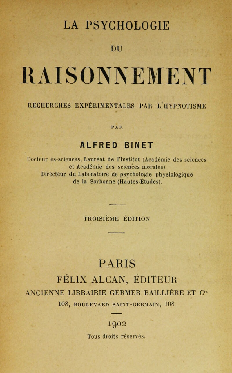 LA PSYCHOLOGIE DU RAISONNEMENT RECHERCHES EXPÉRIMENTALES PAR L*HYPNOTISME ALFRED BINET Docteur ès-sriences, Lauréat de l'Institut (Académie des sciences et Académie des sciences morales) Directeur du Laboratoire de psychologie physiologique de la Sorbonne (Hautes-Études). TROISIEME EDITION PARIS FÉLIX ALCAN, ÉDITEUR ANCIENNE LIBRAIRIE GERMER BAILLIÈRE ET C 108, BOULEVARD SAINT-GERMAIN, 108 1902 Tous droits réservés.