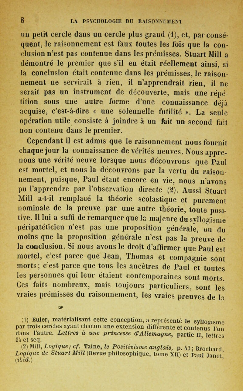 un petit cercle dans un cercle plus grand (1), et, par consé- quent, le raisonnement est faux toutes les fois que la con- clusion n'est pas contenue dans les prémisses. Stuart Mill a démontré le premier que s'il en était réellement ainsi, si la conclusion était contenue dans les prémisses, le raison- nement ne servirait à rien, il n'apprendrait rien, il ne serait pas un instrument de découverte, mais une répé- tition sous une autre forme d'une connaissance déjà acquise, c'est-à-dire « une solennelle futilité s. La seule opération utile consiste à joindre à un fait un second fait non contenu dans le premier. Cependant il est admis que le raisonnement nous fournit chaque jour la connaissance de vérités neuves. Nous appre- nons une vérité neuve lorsque nous découvrons que Paul est mortel, et nous la découvrons par la vertu du raison- nement, puisque, Paul étant encore en vie, nous n'avons pu l'apprendre par l'observation directe (2). Aussi Stuart Mill a-t-il remplacé la théorie scolastique et purement nominale de la preuve par une autre théorie, toute posi- tive. Il lui a suffi de remarquer que la majeure du syllogisme péripatéticien n'est pas une proposition générale, ou du moins que la proposition générale n'est pas la preuve de la conclusion. Si nous avons le droit d'affirmer que Paul est mortel, c'est parce que Jean, Thomas et compagnie sont morts; c'est parce que tous les ancêtres de Paul et toutes les personnes qui leur étaient contemporaines sont morts. Ces faits nombreux, mais toujours particuliers, sont les vraies prémisses du raisonnement, les vraies preuves de la a*» ;i) Euler, matérialisant cette conception, a représenté le syllogisme par trois cercles ayant chacun une extension différente et contenus l'un dans l'autre. Lettres à une princesse d'Allemagne, partie II lettres 34 et seq. (2) Mill, Logique ; cf. Taine, le Positivisme anglais, p. 43 ; Brochard Logique de Stuart Mill (Revue philosophique, tome XII) et Paul Janet' {ibid.) ' ' '