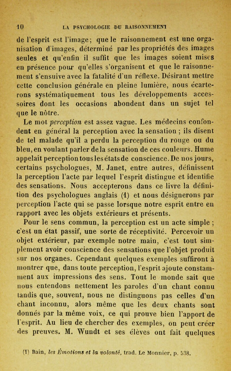 de l'esprit est l'image; que le raisonnement est une orga- nisation d'images, déterminé par les propriétés des images seules et qu'enfin il suffit que les images soient mises en présence pour qu'elles s'organisent et que le raisonne- ment s'ensuive avec la fatalité d'un réflexe. Désirant mettre cette conclusion générale en pleine lumière, nous écarte- rons systématiquement tous les développements acces- soires dont les occasions abondent dans un sujet tel que le nôtre. Le mot perception est assez vague. Les médecins confon- dent en général la perception avec la sensation ; ils disent de tel malade qu'il a perdu la perception du rouge ou du bleu, en voulant parler delà sensation de ces couleurs. Hume appelait perception tous les états de conscience. De nos jours, certains psychologues, M. Janet, entre autres, définissent la perception l'acte par lequel l'esprit distingue et identifie des sensations. Nous accepterons dans ce livre la défini- tion des psychologues anglais (1) et nous désignerons par perception l'acte qui se passe lorsque notre esprit entre en rapport avec les objets extérieurs et présents. Pour le sens commun, la perception est un acte simple ; c'est un état passif, une sorte de réceptivité. Percevoir un objet extérieur, par exemple notre main, c'est tout sim- plement avoir conscience des sensations que l'objet produit sur nos organes. Cependant quelques exemples suffiront à montrer que, dans toute perception, l'esprit ajoute constam- ment aux impressions des sens. Tout le monde sait que nous entendons nettement les paroles d'un chant connu tandis que, souvent, nous ne distinguons pas celles d'un chant inconnu, alors même que les deux chants sont donnés par la même voix, ce qui prouve bien l'apport de l'esprit. Au lieu de chercher des exemples, on peut créer des preuves. M. Wundt et ses élèves ont fait quelques (1) Bain, les Émotions et la volonté, trad. Le Monnier, p. 538.