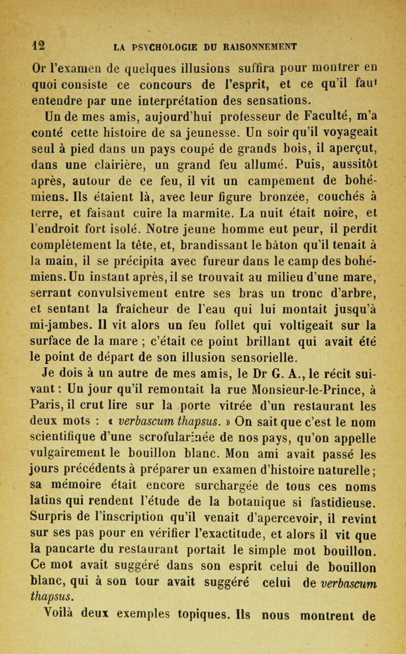 Or l'examen de quelques illusions suffira pour montrer en quoi consiste ce concours de l'esprit, et ce qu'il faui entendre par une interprétation des sensations. Un de mes amis, aujourd'hui professeur de Faculté, m'a conté cette histoire de sa jeunesse. Un soir qu'il voyageait seul à pied dans un pays coupé de grands bois, il aperçut, dans une clairière, un grand feu allumé. Puis, aussitôt après, autour de ce feu, il vit un campement de bohé- miens. Ils étaient là, avec leur figure bronzée, couchés à terre, et faisant cuire la marmite. La nuit était noire, et l'endroit fort isolé. Notre jeune homme eut peur, il perdit complètement la tête, et, brandissant le bâton qu'il tenait à la main, il se précipita avec fureur dans le camp des bohé- miens. Un instant après, il se trouvait au milieu d'une mare, serrant convulsivement entre ses bras un tronc d'arbre, et sentant la fraîcheur de l'eau qui lui montait jusqu'à mi-jambes. Il vit alors un feu follet qui voltigeait sur la surface de la mare ; c'était ce point brillant qui avait été le point de départ de son illusion sensorielle. Je dois à un autre de mes amis, le Dr G. A., le récit sui- vant: Un jour qu'il remontait la rue Monsieur-le-Prince, à Paris, il crut lire sur la porte vitrée d'un restaurant les deux mots : t verbascum thapsus. » On sait que c'est le nom scientifique d'une scrofularinée de nos pays, qu'on appelle vulgairement le bouillon blanc. Mon ami avait passé les jours précédents à préparer un examen d'histoire naturelle ; sa mémoire était encore surchargée de tous ces noms latins qui rendent l'étude de la botanique si fastidieuse. Surpris de l'inscription qu'il venait d'apercevoir, il revint sur ses pas pour en vérifier l'exactitude, et alors il vit que la pancarte du restaurant portait le simple mot bouillon. Ce mot avait suggéré dans son esprit celui de bouillon blanc, qui à son tour avait suggéré celui de verbascum thapsus. Voilà deux exemples topiques. Ils nous montrent de