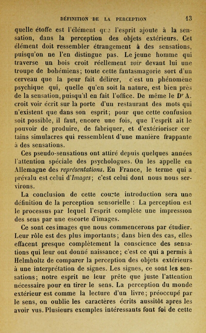 quelle étoffe est l'élément que l'esprit ajoute à la sen- sation, dans la perception des objets extérieurs. Cet élément doit ressembler étrangement à des sensations, puisqu'on ne l'en distingue pas. Le jeune homme qui traverse un bois croit réellement voir devant lui une troupe de bohémiens; toute cette fantasmagorie sort d'un cerveau que la peur fait délirer, c'est un phénomène psychique qui, quelle qu'en soit la nature, est bien près de la sensation,puisqu'il en fait l'office. De même le Dr A. croit voir écrit sur la porte d'un restaurant des mots qui n'existent que dans son esprit; pour que cette confusion soit possible, il faut, encore une fois, que l'esprit ait le pouvoir de produire, de fabriquer, et d'extérioriser cer tains simulacres qui ressemblent d'une manière frappante à des sensations. Ces pseudo-sensations ont attiré depuis quelques années l'attention spéciale des psychologues. On les appelle en Allemagne des représentations. En France, le terme qui a prévalu est celui d'Images; c'est celui dont nous nous ser- virons. La conclusion de cette courte introduction sera une définition de la perception sensorielle : La perception est le processus par lequel l'esprit complète une impression des sens par une escorte d'images. Ce sont ces images que nous commencerons par étudier. Leur rôle est des plus importants ; dans bien des cas, elles effacent presque complètement la conscience des sensa- tions qui leur ont donné naissance; c'est ce qui a permis à Helmholtz de comparer la perception des objets extérieurs à une interprétation de signes. Les signes, ce sont les sen- sations; notre esprit ne leur prête que juste l'attention nécessaire pour en tirer le sens. La perception du monde extérieur est comme la lecture d'un livre ; préoccupé par le sens, on oublie les caractères écrits aussitôt après les avoir vus. Plusieurs exemples intéressants font foi de cette