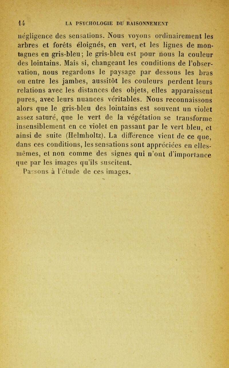 négligence des sensations. Nous voyons ordinairement les arbres et forêts éloignés, en vert, et les lignes de mon- tagnes en gris-bleu; le gris-bleu est pour nous la couleur des lointains. Mais si, changeant les conditions de l'obser- vation, nous regardons le paysage par dessous les bras ou entre les jambes, aussitôt les couleurs perdent leurs relations avec les distances des objets, elles apparaissent pures, avec leurs nuances véritables. Nous reconnaissons alors que le gris-bleu des lointains est souvent un violet assez saturé, que le vert de la végétation se transforme insensiblement en ce violet en passant par le vert bleu, et ainsi de suite (Helmholtz). La différence vient de ce que dans ces conditions, les sensations sont appréciées en elles- mêmes, et non comme des signes qui n'ont d'importance que par les images qu'ils suscitent. Passons à l'étude de ces images.