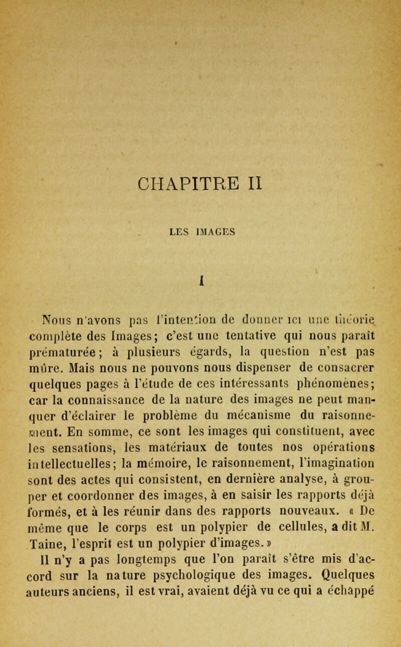 CHAPITRE II LES 1MACES 1 Nous n'avons pas l'intention de donner ici une théorie, complète des Images; c'est une tentative qui nous parait prématurée; à plusieurs égards, la question n'est pas mûre. Mais nous ne pouvons nous dispenser de consacrer quelques pages à l'étude de ces intéressants phénomènes; car la connaissance de la nature des images ne peut man- quer d'éclairer le problème du mécanisme du raisonne- ment. En somme, ce sont les images qui constituent, avec les sensations, les matériaux de toutes nos opérations intellectuelles; la mémoire, le raisonnement, l'imagination sont des actes qui consistent, en dernière analyse, à grou- per et coordonner des images, à en saisir les rapports déjà formés, et à les réunir dans des rapports nouveaux, a De même que le corps est un polypier de cellules, a dit M. Taine, l'esprit est un polypier d'images, s Il n'y a pas longtemps que l'on parait s'être mis d'ac- cord sur la nature psychologique des images. Quelques auteurs anciens, il est vrai, avaient déjà vu ce qui a échappé