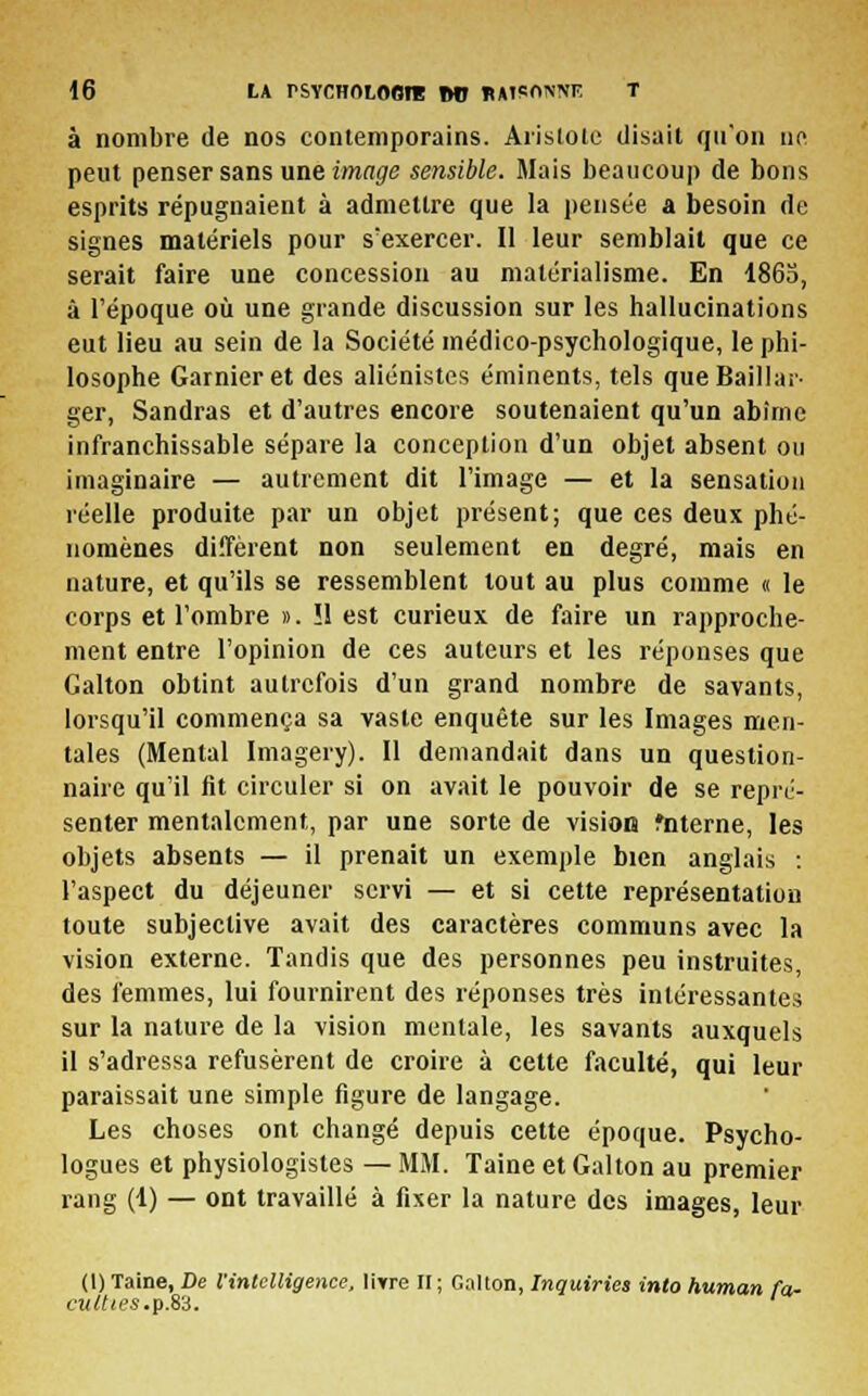 à nombre de nos contemporains. Aiïstole disait qu'on ne peut penser sans une image sensible. Mais beaucoup de bons esprits répugnaient à admettre que la pensée a besoin de signes matériels pour s'exercer. Il leur semblait que ce serait faire une concession au matérialisme. En 1865, à l'époque où une grande discussion sur les hallucinations eut lieu au sein de la Société médico-psychologique, le phi- losophe Garnieret des aliénistes éminents, tels que Baillai- ger, Sandras et d'autres encore soutenaient qu'un abîme infranchissable sépare la conception d'un objet absent ou imaginaire — autrement dit l'image — et la sensation réelle produite par un objet présent; que ces deux phé- nomènes diffèrent non seulement en degré, mais en nature, et qu'ils se ressemblent tout au plus comme « le corps et l'ombre ». !1 est curieux de faire un rapproche- ment entre l'opinion de ces auteurs et les réponses que Galton obtint autrefois d'un grand nombre de savants, lorsqu'il commença sa vaste enquête sur les Images men- tales (Mental Imagery). Il demandait dans un question- naire qu'il fit circuler si on avait le pouvoir de se repré- senter mentalement, par une sorte de vision fnterne, les objets absents — il prenait un exemple bien anglais : l'aspect du déjeuner servi — et si cette représentation toute subjective avait des caractères communs avec la vision externe. Tandis que des personnes peu instruites, des femmes, lui fournirent des réponses très intéressantes sur la nature de la vision mentale, les savants auxquels il s'adressa refusèrent de croire à cette faculté, qui leur paraissait une simple figure de langage. Les choses ont changé depuis cette époque. Psycho- logues et physiologistes — MM. Taine et Galton au premier rang (1) — ont travaillé à fixer la nature des images, leur (I) Taine, De l'intelligence, liTre II ; Galton, Inquiries into human fa- culties .p.83.