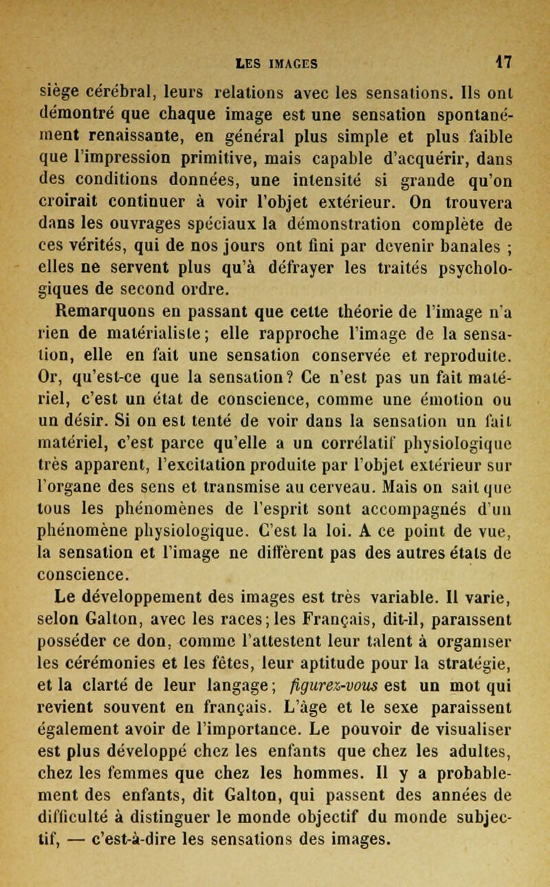 siège cérébral, leurs relations avec les sensations. Ils ont démontré que chaque image est une sensation spontané- ment renaissante, en général plus simple et plus faible que l'impression primitive, mais capable d'acquérir, dans des conditions données, une intensité si grande qu'on croirait continuer à voir l'objet extérieur. On trouvera dans les ouvrages spéciaux la démonstration complète de ces vérités, qui de nos jours ont fini par devenir banales ; elles ne servent plus qu'à défrayer les traités psycholo- giques de second ordre. Remarquons en passant que cette théorie de l'image n'a rien de matérialiste ; elle rapproche l'image de la sensa- tion, elle en fait une sensation conservée et reproduite. Or, qu'est-ce que la sensation? Ce n'est pas un fait maté- riel, c'est un état de conscience, comme une émotion ou un désir. Si on est tenté de voir dans la sensation un fait matériel, c'est parce qu'elle a un corrélatif physiologique très apparent, l'excitation produite par l'objet extérieur sur l'organe des sens et transmise au cerveau. Mais on sait que tous les phénomènes de l'esprit sont accompagnés d'un phénomène physiologique. C'est la loi. A ce point de vue, la sensation et l'image ne diffèrent pas des autres étals de conscience. Le développement des images est très variable. Il varie, selon Galton, avec les races;les Français, dit-il, paraissent posséder ce don, comme l'attestent leur talent à organiser les cérémonies et les fêtes, leur aptitude pour la stratégie, et la clarté de leur langage; figurez-vous est un mot qui revient souvent en français. L'âge et le sexe paraissent également avoir de l'importance. Le pouvoir de visualiser est plus développé chez les enfants que chez les adultes, chez les femmes que chez les hommes. Il y a probable- ment des enfants, dit Galton, qui passent des années de difficulté à distinguer le monde objectif du monde subjec- tif, — c'est-à-dire les sensations des images.