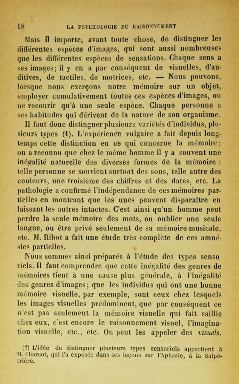 Mais il importe, avant toute chose, de distinguer les différentes espèces d'images, qui sont aussi nombreuses que les différentes espèces de sensations. Chaque sens a ses images; il y en a par conséquent de visuelles, d'au- ditives, de tactiles, de motrices, etc. — Nous pouvons, lorsque nous exerçons notre mémoire sur un objet, employer cumulativement toutes ces espèces d'images, ou ne recourir qu'à une seule espèce. Chaque personne a ses habitudes qui dérivent de la nature de son organisme. Il faut donc distinguer plusieurs variétés d'individus, plu- sieurs types (1). L'expérience vulgaire a fait depuis long- temps cette distinction en ce qui concerne la mémoire; on a reconnu que chez le môme homme il y a souvent une inégalité naturelle des diverses formes de la mémoire : telle personne se souvient surtout des sons, telle autre des couleurs, une troisième des chiffres et des dates, etc. La pathologie a confirmé l'indépendance de ces mémoires par- tielles en montrant que les unes peuvent disparaître en laissant les autres intactes. C'est ainsi qu'un homme peut perdre la seule mémoire des mots, ou oublier une seule langue, ou être privé seulement de sa mémoire musicale, etc. M. Ribot a fait une étude très complète de ces amné- sies partielles. Nous sommes ainsi préparés à l'étude des types senso riels. Il faut comprendre que cette inégalité des genres de mémoires tient à une cause plus générale, à l'inégalité des genres d'images; que les individus qui ont une bonne mémoire visuelle, par exemple, sont ceux chez lesquels les images visuelles prédominent, que par conséquent ce n'est pas seulement la mémoire visuelle qui fait saillie chez eux, c'est encore le raisonnement visuel, l'imagina- tion visuelle, etc., etc. On peut les appeler des visuels. (1) L'idée de distinguer plusieurs types sensoriels appartient à M. Charcot, qui l'a exposée dans ses leçons sur l'Aphasie, à la Salpe- trière.