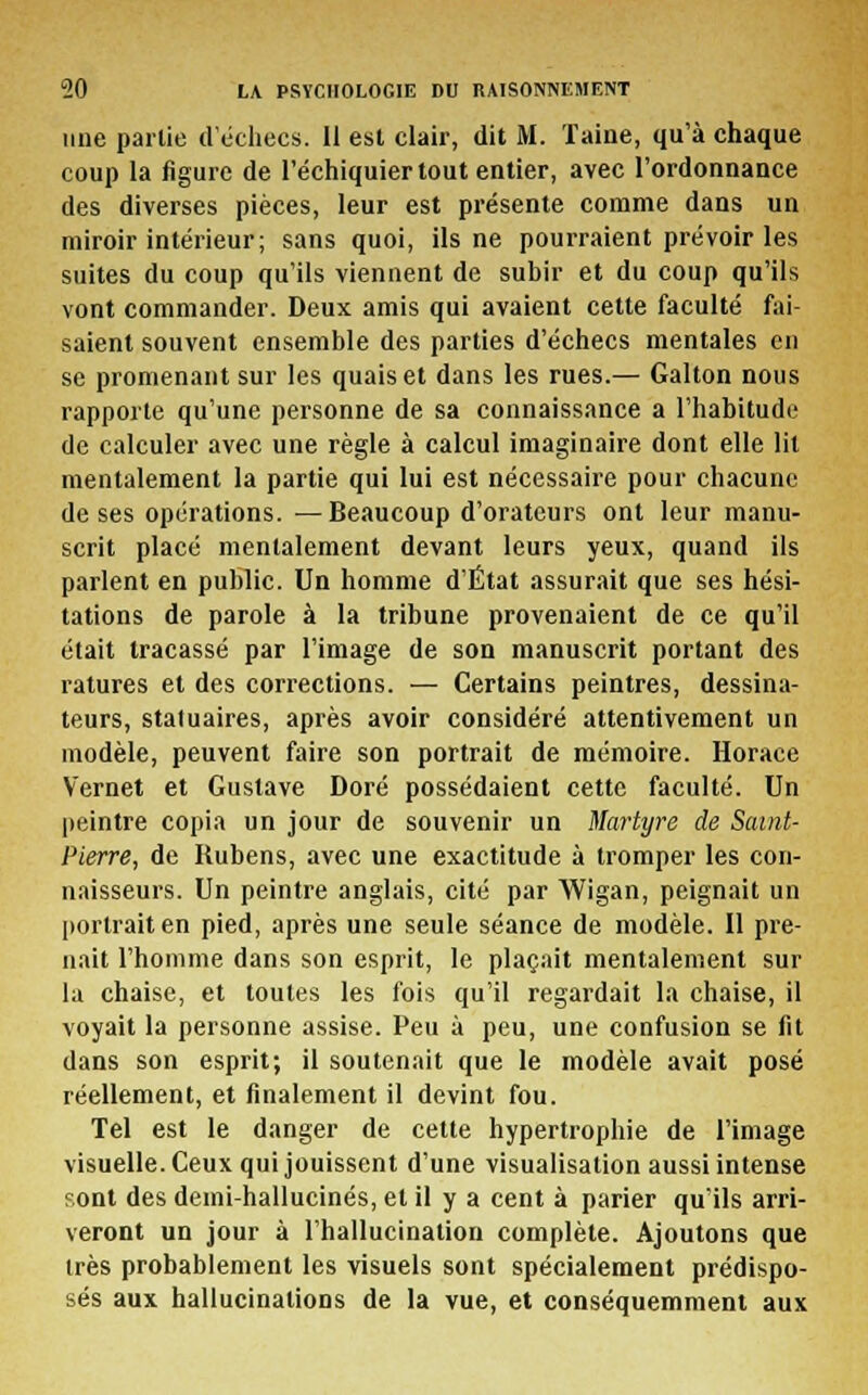 une partie d'échecs. Il est clair, dit M. 'faine, qu'à chaque coup la figure de l'échiquier tout entier, avec l'ordonnance des diverses pièces, leur est présente comme dans un miroir intérieur; sans quoi, ils ne pourraient prévoir les suites du coup qu'ils viennent de subir et du coup qu'ils vont commander. Deux amis qui avaient cette faculté fai- saient souvent ensemble des parties d'échecs mentales en se promenant sur les quais et dans les rues.— Galton nous rapporte qu'une personne de sa connaissance a l'habitude de calculer avec une règle à calcul imaginaire dont elle lit mentalement la partie qui lui est nécessaire pour chacune de ses opérations. —Beaucoup d'orateurs ont leur manu- scrit placé mentalement devant leurs yeux, quand ils parlent en public. Un homme d'État assurait que ses hési- tations de parole à la tribune provenaient de ce qu'il était tracassé par l'image de son manuscrit portant des ratures et des corrections. — Certains peintres, dessina- teurs, statuaires, après avoir considéré attentivement un modèle, peuvent faire son portrait de mémoire. Horace Vernet et Gustave Doré possédaient cette faculté. Un peintre copia un jour de souvenir un Martyre de Saint- Pierre, de Rubens, avec une exactitude à tromper les con- naisseurs. Un peintre anglais, cité par Wigan, peignait un portrait en pied, après une seule séance de modèle. Il pre- nait l'homme dans son esprit, le plaçait mentalement sur la chaise, et toutes les fois qu'il regardait la chaise, il voyait la personne assise. Peu à peu, une confusion se fit dans son esprit; il soutenait que le modèle avait posé réellement, et finalement il devint fou. Tel est le danger de cette hypertrophie de l'image visuelle. Ceux qui jouissent d'une visualisation aussi intense sont des demi-hallucinés, et il y a cent à parier qu'ils arri- veront un jour à l'hallucination complète. Ajoutons que 1res probablement les visuels sont spécialement prédispo- sés aux hallucinations de la vue, et conséquemment aux