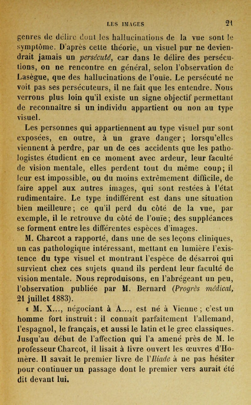 genres de délire dont les hallueinalions de la vue sont le symptôme. D'après celle théorie, un visuel pur ne devien- drait jamais un persécuté, car dans le délire des persécu- tions, on ne rencontre en général, selon l'observation de Lasègue, que des hallucinations de l'ouïe. Le persécuté ne voit pas ses persécuteurs, il ne fait que les entendre. Nous verrons plus loin qu'il existe un signe objectif permettant de reconnaître si un individu appartient ou non au type visuel. Les personnes qui appartiennent au type visuel pur sont exposées, en outre, à un grave danger ; lorsqu'elles viennent à perdre, par un de ces accidents que les patho- logisles étudient en ce moment avec ardeur, leur faculté de vision mentale, elles perdent tout du même coup; il leur est impossible, ou du moins extrêmement difficile, de faire appel aux autres images, qui sont restées à l'état rudimentaire. Le type indifférent est dans une situation bien meilleure ; ce qu'il perd du côté de la vue, par exemple, il le retrouve du côté de l'ouïe ; des suppléances se forment entre les différentes espèces d'images. M. Charcot a rapporté, dans une de ses leçons cliniques, un cas pathologique intéressant, mettant en lumière l'exis- tence du type visuel et montrant l'espèce de désarroi qui survient chez ces sujets quand ils perdent leur faculté de vision mentale. Nous reproduisons, en l'abrégeant un peu, l'observation publiée par M. Bernard (Progrès médical, 21 juillet 1883). « M. X..., négociant à A..., est né à Vienne; c'est un homme fort instruit: il connait parfaitement l'allemand, l'espagnol, le français, et aussi le latin et le grec classiques. Jusqu'au début de l'affection qui l'a amené près de M. le professeur Charcot, il lisait à livre ouvert les œuvres d'Ho- mère. Il savait le premier livre de VIliade à ne pas hésiter pour continuer un passage dont le premier vers aurait été dit devant lui.