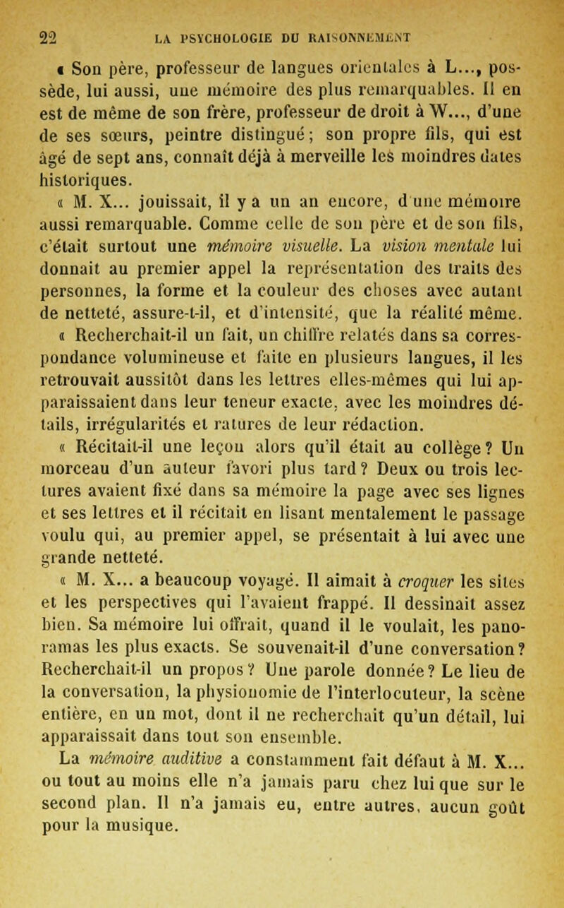 i Son père, professeur de langues orientales à L..., pos- sède, lui aussi, une mémoire des plus remarquables. Il en est de même de son frère, professeur de droit à W..., d'une de ses sœurs, peintre distingué ; son propre fils, qui est âgé de sept ans, connaît déjà à merveille les moindres dates historiques. « M. X... jouissait, il y a un an encore, dune mémoire aussi remarquable. Comme celle de son père et de son fils, c'était surtout une mémoire visuelle. La vision mentale lui donnait au premier appel la représentation des traits des personnes, la forme et la couleur des choses avec autant de netteté, assure-t-il, et d'intensité, que la réalité même. « Recherchait-il un fait, un chiffre relatés dans sa corres- pondance volumineuse et faite en plusieurs langues, il les retrouvait aussitôt dans les lettres elles-mêmes qui lui ap- paraissaient dans leur teneur exacte, avec les moindres dé- tails, irrégularités et ratures de leur rédaction. « Récitait-il une leçon alors qu'il était au collège ? Un morceau d'un auteur favori plus tard? Deux ou trois lec- tures avaient fixé dans sa mémoire la page avec ses lignes et ses lettres et il récitait en lisant mentalement le passage voulu qui, au premier appel, se présentait à lui avec une grande netteté. « M. X... a beaucoup voyagé. Il aimait à croquer les sites et les perspectives qui l'avaient frappé. Il dessinait assez bien. Sa mémoire lui offrait, quand il le voulait, les pano- ramas les plus exacts. Se souvenait-il d'une conversation? Recherchait-il un propos? Une parole donnée? Le lieu de la conversation, la physionomie de l'interlocuteur, la scène entière, en un mot, dont il ne recherchait qu'un détail, lui apparaissait dans tout son ensemble. La mémoire auditive a constamment fait défaut à M. X... ou tout au moins elle n'a jamais paru chez lui que sur le second plan. II n'a jamais eu, entre autres, aucun goût pour la musique.