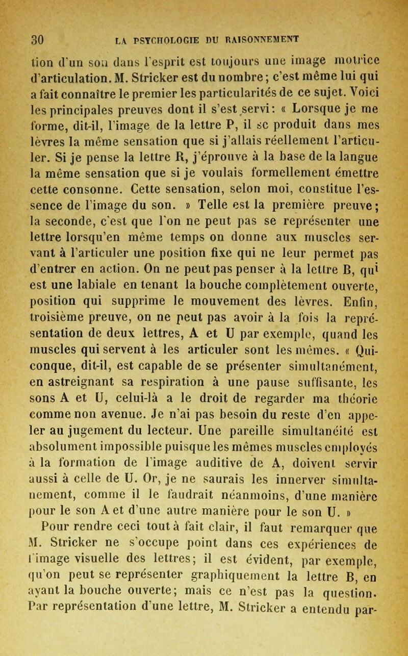 tion d'un son dans l'esprit est toujours une image motrice d'articulation. M. Stricker est du nombre ; c'est même lui qui a fait connaître le premier les particularités de ce sujet. Voici les principales preuves dont il s'est servi: « Lorsque je me forme, dit-il, l'image de la lettre P, il se produit dans mes lèvres la même sensation que si j'allais réellement l'articu- ler. Si je pense la lettre R, j'éprouve à la base de la langue la même sensation que si je voulais formellement émettre cette consonne. Cette sensation, selon moi, constitue l'es- sence de l'image du son. » Telle est la première preuve; la seconde, c'est que l'on ne peut pas se représenter une lettre lorsqu'en même temps on donne aux muscles ser- vant à l'articuler une position fixe qui ne leur permet pas d'entrer en action. On ne peut pas penser à la lcllre B, qu' est une labiale en tenant la bouche complètement ouverte, position qui supprime le mouvement des lèvres. Enfin, troisième preuve, on ne peut pas avoir à la fois la repré- sentation de deux lettres, A et U par exemple, quand les muscles qui servent à les articuler sont les mêmes. « Qui- conque, dit-il, est capable de se présenter simultanément, en astreignant sa respiration à une pause suffisante, les sons A et U, celui-là a le droit de regarder ma théorie comme non avenue. Je n'ai pas besoin du reste d'en appe- ler au jugement du lecteur. Une pareille simultanéité est absolument impossible puisque les mêmes muscles employés à la formation de l'image auditive de A, doivent servir aussi à celle de U. Or, je ne saurais les innerver simulta- nément, comme il le faudrait néanmoins, d'une manière pour le son A et d'une autre manière pour le son U. » Pour rendre ceci tout à fait clair, il faut remarquer que M. Stricker ne s'occupe point dans ces expériences de limage visuelle des lettres; il est évident, par exemple, qu'on peut se représenter graphiquement la lettre B, en ayant la bouche ouverte; mais ce n'est pas la question. Par représentation d'une lettre, M. Stricker a entendu par-