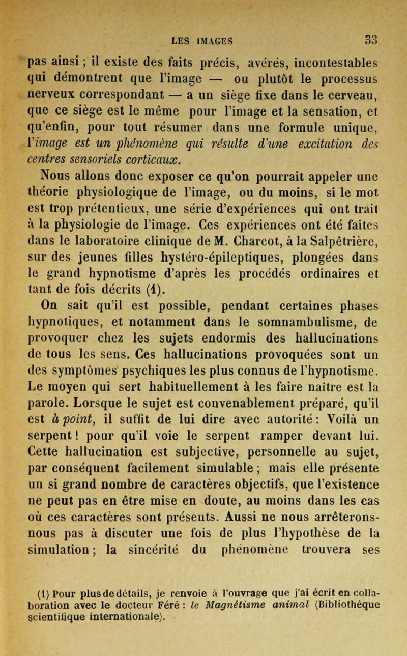 pas ainsi ; il existe des faits précis, avérés, incontestables qui démontrent que l'image — ou plutôt le processus nerveux correspondant — a un siège fixe dans le cerveau, que ce siège est le même pour l'image et la sensation, et qu'enfin, pour tout résumer dans une formule unique, Vimage est un phénomène qui résulte d'une excitation des centres sensoriels corticaux. Nous allons donc exposer ce qu'on pourrait appeler une théorie physiologique de l'image, ou du moins, si le mot est trop prétentieux, une série d'expériences qui ont trait à la physiologie de l'image. Ces expériences ont été faites dans le laboratoire clinique de M. Charcot, à la Salpêtrière, sur des jeunes filles hysléro-épilcptiques, plongées dans le grand hypnotisme d'après les procédés ordinaires et tant de fois décrits (1). On sait qu'il est possible, pendant certaines phases hypnotiques, et notamment dans le somnambulisme, de provoquer chez les sujets endormis des hallucinations de tous les sens. Ces hallucinations provoquées sont un des symptômes psychiques les plus connus de l'hypnotisme. Le moyen qui sert habituellement à les faire naître est la parole. Lorsque le sujet est convenablement préparé, qu'il est à point, il suffit de lui dire avec autorité : Voilà un serpent ! pour qu'il voie le serpent ramper devant lui. Cette hallucination est subjective, personnelle au sujet, par conséquent facilement simulable ; mais elle présente un si grand nombre de caractères objectifs, que l'existence ne peut pas en être mise en doute, au moins dans les cas où ces caractères sont présents. Aussi ne nous arrêterons- nous pas à discuter une fois de plus l'hypothèse de la simulation ; la sincérité du phénomène trouvera ses (1) Pour plus de détails, je renvoie à l'ouvrage que j'ai écrit en colla- boration avec le docteur Féré : le Magnétisme animal (Bibliothèque scientifique internationale).