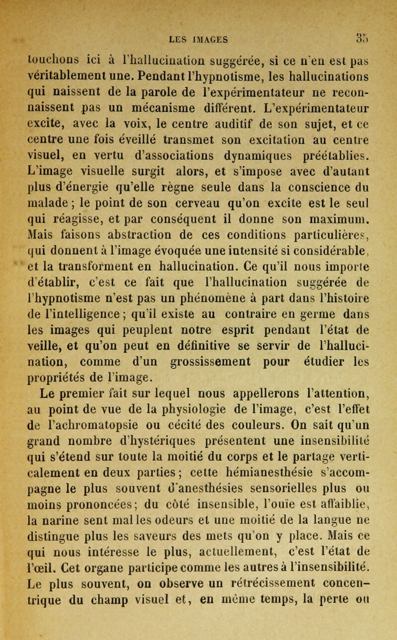 touchons ici à l'hallucination suggérée, si ce n'eu est pas véritablement une. Pendant l'hypnotisme, les hallucinations qui naissent de la parole de l'expérimentateur ne recon- naissent pas un mécanisme différent. L'expérimentateur excite, avec la voix, le centre auditif de son sujet, et ce centre une fois éveillé transmet son excitation au centre visuel, en vertu d'associations dynamiques préétablies. L'image visuelle surgit alors, et s'impose avec d'autant plus d'énergie qu'elle règne seule dans la conscience du malade ; le point de son cerveau qu'on excite est le seul qui réagisse, et par conséquent il donne son maximum. Mais faisons abstraction de ces conditions particulière?, qui donnent à l'image évoquée une intensité si considérable, et la transforment en hallucination. Ce qu'il nous importe d'établir, c'est ce fait que l'hallucination suggérée de l'hypnotisme n'est pas un phénomène à part dans l'histoire de l'intelligence ; qu'il existe au contraire en germe dans les images qui peuplent notre esprit pendant l'état de veille, et qu'on peut en définitive se servir de l'halluci- nation, comme d'un grossissement pour étudier les propriétés de l'image. Le premier fait sur lequel nous appellerons l'attention, au point de vue de la physiologie de l'image, c'est l'effet de l'achromatopsie ou cécité des couleurs. On sait qu'un grand nombre d'hystériques présentent une insensibilité qui s'étend sur toute la moitié du corps et le partage verti- calement en deux parties; cette hémianesthésie s'accom- pagne le plus souvent d'anesthésies sensorielles plus ou moins prononcées; du côté insensible, l'ouïe est affaiblie, la narine sent mal les odeurs et une moitié de la langue ne distingue plus les saveurs des mets qu'on y place. Mais ce qui nous intéresse le plus, actuellement, c'est l'état de l'œil. Cet organe participe comme les autres à l'insensibilité. Le plus souvent, on observe un rétrécissement concen- trique du champ visuel et, en même temps, la perle ou