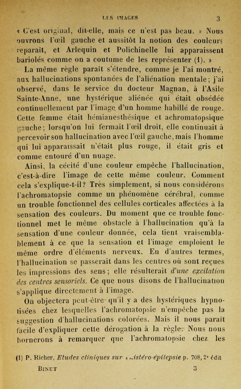 1 C'est original, dit-elle, mais ce n'est pas beau. » Nous ouvrons l'œil gauche et aussitôt la notion des couleurs reparait, et Arlequin et Polichinelle lui apparaissent bariolés comme on a coutume de les représenter (1). » La même règle parait s'étendre, comme je l'ai montré, aux hallucinations spontanées de l'aliénation mentale; j'ai observé, dans le service du docteur Magnan, à l'Asile Sainte-Anne, une hystérique aliénée qui était obsédée continuellement par l'image d'un homme habillé de rouge. Celte femme était hémianesthésique et achromatopsique ;;auche; lorsqu'on lui fermait l'œil droit, elle continuait à percevoir son hallucination avec l'œil gauche, mais l'homme qui lui apparaissait n'était plus rouge, il était gris et comme entouré d'un nuage. Ainsi, la cécité d'une couleur empêche l'hallucination, c'est-à-dire l'image de celle même couleur. Comment cela s'explique-t-il? Très simplement, si nous considérons l'achromatopsie comme un phénomène cérébral, comme un trouble fonctionnel des cellules corticales affectées à la sensation des couleurs. Du moment que ce trouble fonc- tionnel met le même obstacle à l'hallucination qu'à la sensation d'une couleur donnée, cela tient vraisembla- blement à ce que la sensation et l'image emploient le même ordre d'éléments nerveux. En d'autres termes, l'hallucination se passerait dans les centres où sont reçues les impressions des sens; elle résulterait d'une excitation des centres sensoriels. Ce que nous disons de l'hallucination s'applique directement, à l'image. On objectera peut-être qu'il y a des hystériques hypno- tisées chez lesquelles l'achromatopsie n'empêche pas la suggestion d'hallucinations colorées. Mais il nous parait facile d'expliquer cette dérogation à la règle. Nous nous bornerons à remarquer que l'achromatopsie chez, les (1) P. Kirhcr, Etudes cliniques sur t ..istéro-epilepsie p. 708,2' tfdit BlNET >