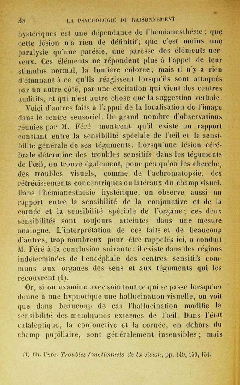 hystériques est uue dépendance de riiémiaiicsthesui-, que cette lésion n'a rien de définitii'; que c'est moins une paralysie qu'une parésie, une paresse des éléments ner- veux. Ces éléments ne répondent plus à l'appel de leur stimulus normal, la lumière colorée; mais il n'y a rien d'étonnant à ce qu'ils réagissent lorsqu'ils sont attaqués par un autre côté, par une excitation qui vient des centres auditifs, et qui n'est autre chose que la suggestion verbale. Voici d'autres faits à l'appui de la localisation de l'image dans le centre sensoriel. Un grand nombre d'observations réunies par M. Féré montrent qu'il existe un rapport constant entre la sensibilité spéciale de l'œil et la sensi- bilité générale de ses téguments. Lorsqu'une lésion céré- brale détermine des troubles sensilifs dans les téguments de l'œil, on trouve également, pour peu qu'on les cherche, des troubles visuels, comme de l'achromalopsic, des rétrécissements concentriques ou latéraux du champ visuel. Dans l'hémianesthésie hystérique, on observe aussi un rapport entre la sensibilité de la conjonctive et de la cornée et la sensibilité spéciale de l'organe; ces deux sensibilités sont toujours atteintes dans une mesure analogue. L'interprétation de ces faits et de beaucoup d'autres, trop nombreux pour être rappelés ici, a conduit M. Féré à la conclusion suivante : il existe dans des régions indéterminées de l'encéphale des centres sensilifs com- muns aux organes des sens et aux téguments qui les recouvrent (1). Or, si on examine avec soin tout ce qui se passe lorsqu'on donne à une hypnotique une hallucination visuelle, on voit que dans beaucoup de cas l'hallucination modilie la sensibilité des membranes externes de l'œil. Dans l'état cataleptique, la conjonctive et la cornée, en dehors du champ pupillaire, sont généralement insensibles ; mais 11) Cli. V-.ïc- Troubles fonctionnels de la vision, pp. 14'J, 150, loi.