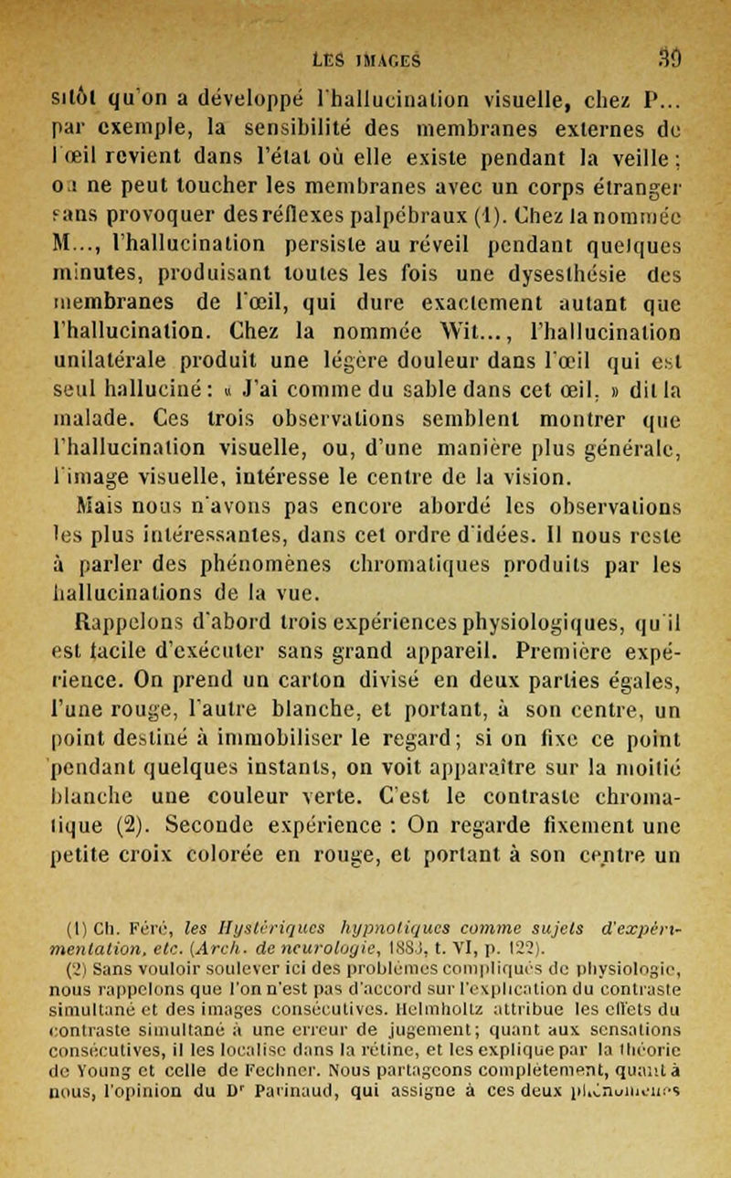 silôl qu'on a développé l'hallucination visuelle, chez P... par exemple, la sensibilité des membranes externes de l'œil revient dans l'état où elle existe pendant la veille; o s ne peut toucher les membranes avec un corps étranger fans provoquer des réflexes palpébraux (1). Chez la nommée M..., l'hallucination persiste au réveil pendant quelques minutes, produisant toutes les fois une dyseslhésie des membranes de l'œil, qui dure exactement autant que l'hallucination. Chez la nommée Wit..., l'hallucination unilatérale produit une légère douleur dans l'œil qui est seul halluciné: « J'ai comme du sable dans cet œil. » dit la malade. Ces trois observations semblent montrer que l'hallucination visuelle, ou, d'une manière plus générale, limage visuelle, intéresse le centre de la vision. Mais nous n'avons pas encore abordé les observations les plus intéressantes, dans cet ordre d'idées. Il nous reste à parler des phénomènes chromatiques produits par les hallucinations de la vue. Rappelons d'abord trois expériences physiologiques, qu'il est tacile d'exécuter sans grand appareil. Première expé- rience. On prend un carton divisé en deux parties égales, l'une rouge, l'autre blanche, et portant, à son centre, un point destiné à immobiliser le regard; si on fixe ce point pendant quelques instants, on voit apparaître sur la moitié blanche une couleur verte. C'est le contraste chroma- tique (2). Seconde expérience : On regarde fixement une petite croix colorée en rouge, et portant à son centre un (1) Ch. Féré, les Hystériques hypnotiques comme sujets d'expéri- mentation, etc. {Arcli. de neurologie, tSSj, t. VI, p. 122). (2) Sans vouloir soulever ici des problèmes compliqués tic physiologie, nous rappelons que l'on n'est pas d'accord sur l'explication du contraste simultané et des images consécutives. Helmholtz attribue les cll'ets du contraste simultané à une erreur de jugement; quant aux sensations consécutives, il les localise dans la rétine, et les explique par la théorie i\r. voung et celle de Fechner. Nous partageons complètement, quant à uous, l'opinion du D' Parinaud, qui assigne à ces deux pUCnuilunifs