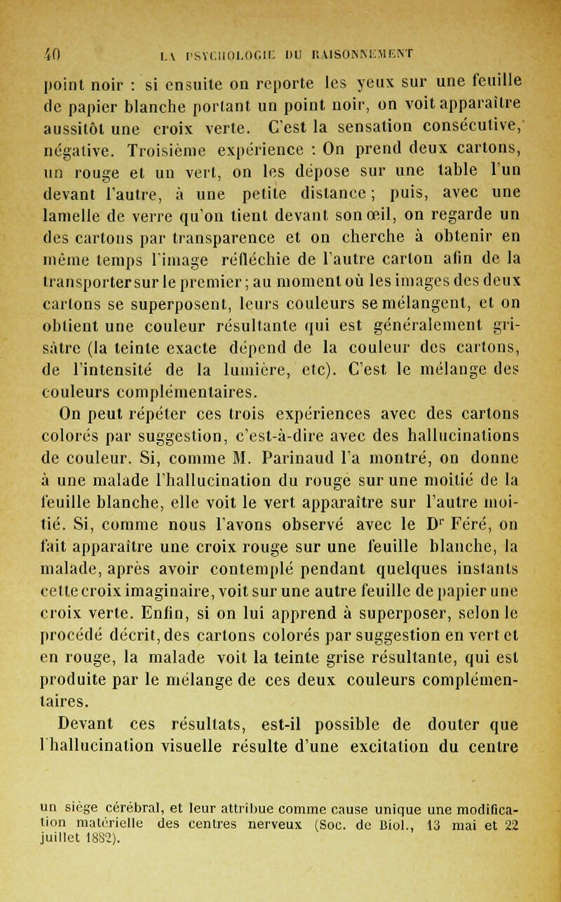 point noir : si ensuite on reporte les yeux sur une feuille de papier blanche portant un point noir, on voit apparaître aussitôt une croix verte. C'est la sensation consécutive, négative. Troisième expérience : On prend deux cartons, un rouge et un vert, on les dépose sur une table l'un devant l'autre, à une petite distance ; puis, avec une lamelle de verre qu'on tient devant son œil, on regarde un des cartons par transparence et on cherche à obtenir en même temps limage réfléchie de l'autre carton afin de la transporter sur le premier; au moment où les images des deux carions se superposent, leurs couleurs se mélangent, et on obtient une couleur résultante qui est généralement gri- sâtre (la teinte exacte dépend de la couleur des cartons, de l'intensité de la lumière, clc). C'est le mélange des couleurs complémentaires. On peut répéter ces trois expériences avec des cartons colorés par suggestion, c'est-à-dire avec des hallucinations de couleur. Si, comme M. Parinaud l'a montré, on donne à une malade l'hallucination du rouge sur une moitié de la feuille blanche, elle voit le vert apparaître sur l'autre moi- tié. Si, comme nous l'avons observé avec le Dr Féré, on fait apparaître une croix rouge sur une feuille blanche, la malade, après avoir contemplé pendant quelques instants celtecroix imaginaire, voit sur une autre feuille de papier une croix verte. Enfin, si on lui apprend à superposer, selon le procédé décrit, des cartons colorés par suggestion en vert et en rouge, la malade voit la teinte grise résultante, qui est produite par le mélange de ces deux couleurs complémen- taires. Devant ces résultats, est-il possible de douter que 1 hallucination visuelle résulte d'une excitation du centre un siège cérébral, et leur attribue comme cause unique une modiflca- tion matérielle des centres nerveux (Soc. de Biol., 13 mai et 22 juillet 18S2).