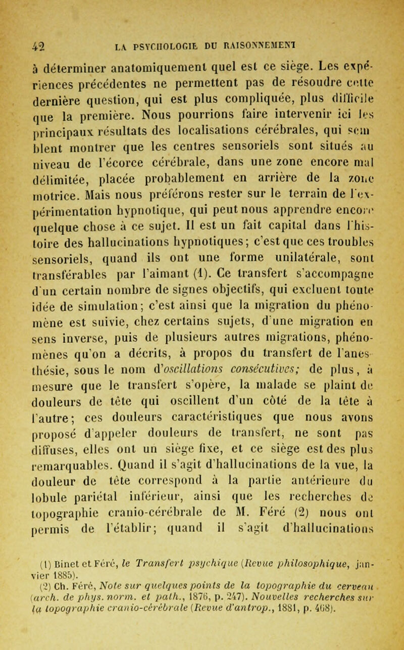 à déterminer anatomiquemenl quel esl ce siège. Les expé- riences précédentes ne permettent pas de résoudre culte dernière question, qui est plus compliquée, plus difficile que la première. Nous pourrions faire intervenir ici les principaux résultats des localisations cérébrales, qui sein blent montrer que les centres sensoriels sont situés :iu niveau de l'écorce cérébrale, dans une zone encore mal délimitée, placée probablement en arrière de la zone motrice. Mais nous préférons rester sur le terrain de l'ex- périmentation hypnotique, qui peut nous apprendre encoiv quelque chose à ce sujet. Il est un fait capital dans l'his- toire des hallucinations hypnotiques; c'est que ces troubles sensoriels, quand ils ont une forme unilatérale, sont transférables par l'aimant (1). Ce transfert s'accompagne d'un certain nombre de signes objectifs, qui excluent toute idée de simulation; c'est ainsi que la migration du phéno- mène est suivie, chez certains sujets, d'une migration en sens inverse, puis de plusieurs autres migrations, phéno- mènes qu'on a décrits, à propos du transfert de fanes thésie, sous le nom d'oscillations consécutives; de plus, à mesure que le transfert s'opère, la malade se plaint de douleurs de tète qui oscillent d'un côté de la tète à l'autre; ces douleurs caractéristiques que nous avons proposé d'appeler douleurs de transfert, ne sont pas diiTuses, elles ont un siège fixe, et ce siège est des plus remarquables. Quand il s'agit d'hallucinations de la vue, la douleur de tète correspond à la partie antérieure du lobule pariétal inférieur, ainsi que les recherches do topographie cranio-cérébrale de M. Féré (2) nous ont permis de l'établir; quand il s'agit d'hallucinations (1) Binet etFéré, le Transfert psychique (Revue philosophique, jan- vier 1885). ('>) Ch. Férc, Noie sur quelques points de la topographie du cerveau tarch. de phys. norm. et palh., I87t>, p. 247). Nouvelles recherches sur la topographie cranio-cèrébrale [Revue d'antrop., 1881, p. 4li8).