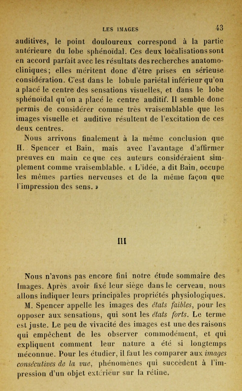 auditives, le point douloureux correspond à la partie antérieure du lobe sphénoïdal. Ces deux localisations sont en accord partait avec les résultats des recherches analomo- cliniques; elles méritent donc d'être prises en sérieuse considération. C'est dans le lobule pariétal inférieur qu'on a placé le centre des sensations visuelles, et dans le lobe sphénoïdal qu'on a placé le centre auditif. 11 semble donc permis de considérer comme très vraisemblable que les images visuelle et auditive résultent de l'excitation de ces deux centres. Nous arrivons finalement à la même conclusion que H. Spencer et Bain, mais avec l'avantage d'affirmer preuves en main ce que ces auteurs considéraient sim- plement comme vraisemblable. « L'idée, a dit Bain, occupe les mêmes parties nerveuses et de la même façon que I impression des sens. » III Nous n'avons pas encore fini notre étude sommaire des Images. Après avoir fixé leur siège dans le cerveau, nous allons indiquer leurs principales propriétés physiologiques. M. Spencer appelle les images des étals faibles, pour les opposer aux sensations, qui sont les états forts. Le terme est juste. Le peu de vivacité des images est une des raisons qui empêchent de les observer commodément, et qui expliquent comment leur nature a été si longtemps méconnue. Pour les étudier, il faut les comparer aux images consécutives de la vue, phénomènes qui succèdent à l'im- pression d'un objet extérieur sur la rétine.