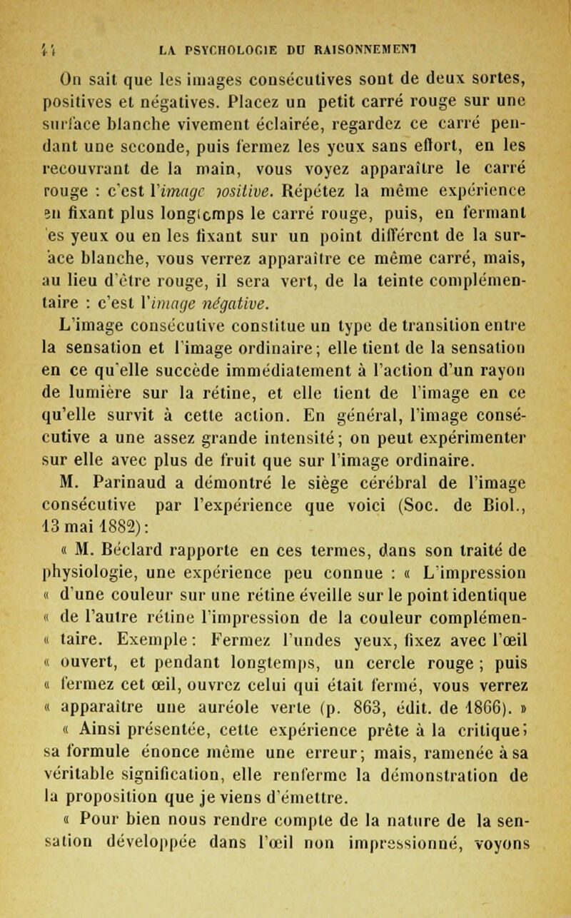 On sait que les images consécutives sont de deux sortes, positives et négatives. Placez un petit carré rouge sur une surface blanche vivement éclairée, regardez ce carré pen- dant une seconde, puis fermez les yeux sans eftort, en les recouvrant de la main, vous voyez apparaître le carré rouge : c'est l'image wsitive. Répétez la même expérience en fixant plus longicmps le carré rouge, puis, en fermant es yeux ou en les fixant sur un point différent de la sur- ace blanche, vous verrez apparaître ce même carré, mais, au lieu d'être rouge, il sera vert, de la teinte complémen- taire : c'est l'image négative. L'image consécutive constitue un type de transition entre la sensation et l'image ordinaire; elle tient de la sensation en ce qu'elle succède immédiatement à l'action d'un rayon de lumière sur la rétine, et elle lient de l'image en ce qu'elle survit à cette action. En général, l'image consé- cutive a une assez grande intensité; on peut expérimenter sur elle avec plus de fruit que sur l'image ordinaire. M. Parinaud a démontré le siège cérébral de l'image consécutive par l'expérience que voici (Soc. de Biol., 13 mail 882): « M. Béclard rapporte en ces termes, dans son traité de physiologie, une expérience peu connue : « L'impression « d'une couleur sur une rétine éveille sur le point identique « de l'autre rétine l'impression de la couleur complémen- « taire. Exemple : Fermez l'undes yeux, fixez avec l'œil « ouvert, et pendant longtemps, un cercle rouge ; puis « fermez cet œil, ouvrez celui qui était fermé, vous verrez « apparaître une auréole verte (p. 863, édit. de 18G6). » « Ainsi présentée, cette expérience prête à la critique; sa formule énonce même une erreur; mais, ramenée à sa véritable signification, elle renferme la démonstration de la proposition que je viens d'émettre. i Pour bien nous rendre compte de la nature de la sen- sation développée dans l'œil non impressionné, voyons