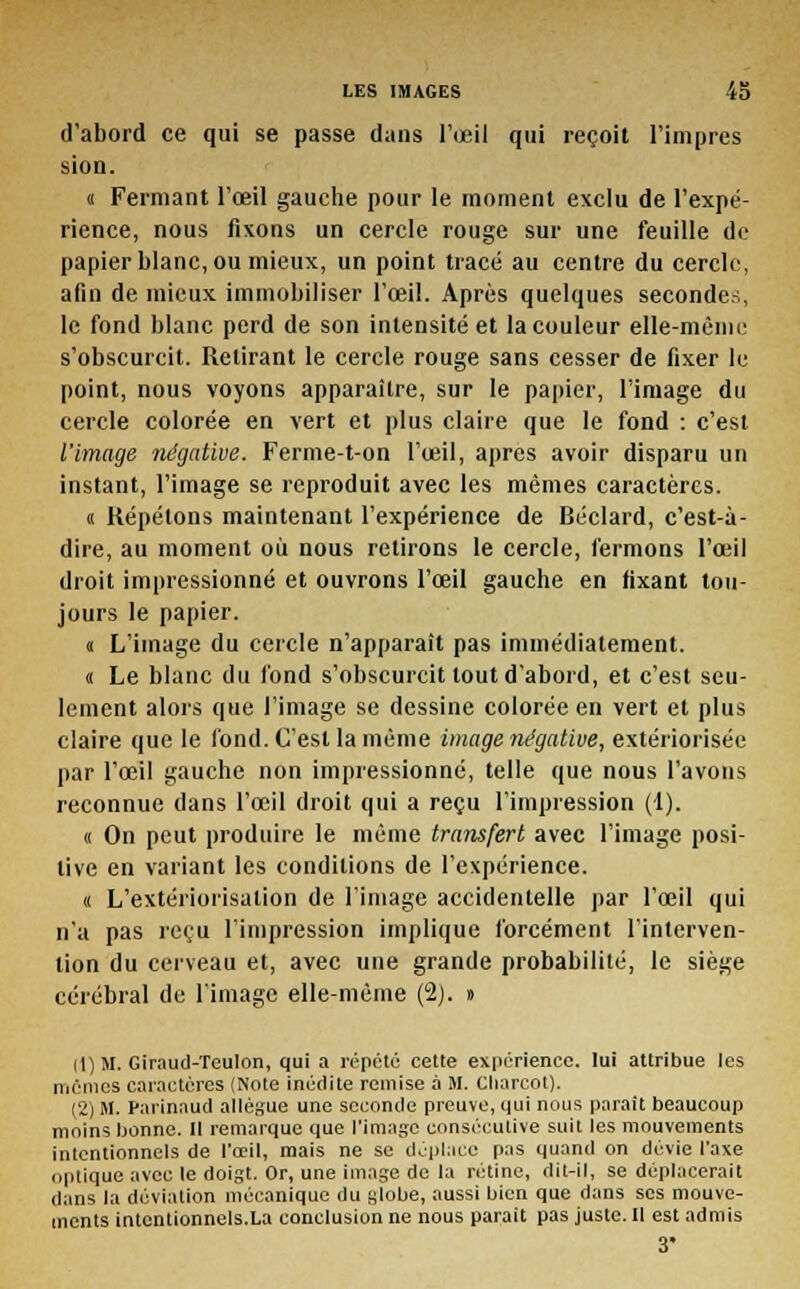 d'abord ce qui se passe dans l'oeil qui reçoit l'impres sion. « Fermant l'œil gauche pour le moment exclu de l'expé- rience, nous fixons un cercle rouge sur une feuille de papier blanc, ou mieux, un point tracé au centre du cercle, afin de mieux immobiliser l'œil. Après quelques secondes, le fond blanc perd de son intensité et la couleur elle-même s'obscurcit. Retirant le cercle rouge sans cesser de fixer le point, nous voyons apparaître, sur le papier, l'image du cercle colorée en vert et plus claire que le fond : c'est l'image négative. Ferme-t-on l'œil, après avoir disparu un instant, l'image se reproduit avec les mêmes caractères. « Répétons maintenant l'expérience de Béclard, c'est-à- dire, au moment où nous retirons le cercle, fermons l'œil droit impressionné et ouvrons l'œil gauche en fixant tou- jours le papier. « L'image du cercle n'apparaît pas immédiatement. « Le blanc du fond s'obscurcit tout d'abord, et c'est seu- lement alors que l'image se dessine colorée en vert et plus claire que le fond. C'est la même image négative, extériorisée par l'œil gauche non impressionné, telle que nous l'avons reconnue dans l'œil droit qui a reçu l'impression (1). « On peut produire le même transfert avec l'image posi- tive en variant les conditions de l'expérience. « L'extériorisation de l'image accidentelle par l'œil qui n'a pas reçu l'impression implique forcément l'interven- tion du cerveau et, avec une grande probabilité, le siège cérébral de l'image elle-même (2). » 11) M. Giraud-Teulon, qui a répété cette expérience, lui attribue les mêmes caractères (Note inédite remise à M. Charcot). (2) M. Parinaud allègue une seconde preuve, qui nous paraît beaucoup moins bonne. Il remarque que l'image consécutive suit les mouvements intentionnels de l'œil, mais ne se déplace pas quand on dévie l'axe optique avec le doigt. Or, une image de la rétine, dit-il, se déplacerait dans la déviation mécanique du globe, aussi bien que dans ses mouve- ments intcntionnels.La conclusion ne nous parait pas juste. Il est admis 3'
