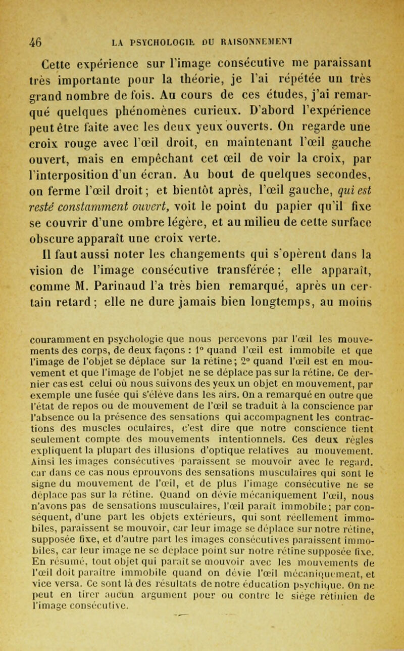 Cette expérience sur l'image consécutive me paraissant très importante pour la théorie, je l'ai répétée un très grand nombre de l'ois. Au cours de ces études, j'ai remar- qué quelques phénomènes curieux. D'abord l'expérience peut être faite avec les deux yeux ouverts. On regarde une croix rouge avec l'œil droit, en maintenant l'œil gauche ouvert, mais en empêchant cet œil de voir la croix, par l'interposition d'un écran. Au bout de quelques secondes, on ferme l'œil droit; et bientôt après, l'œil gauche, qui est resté constamment ouvert, voit le point du papier qu'il fixe se couvrir d'une ombre légère, et au milieu de cette surface obscure apparaît une croix verte. 11 faut aussi noter les changements qui s'opèrent dans la vision de l'image consécutive transférée; elle apparaît, comme M. Parinaud l'a très bien remarqué, après un cer- tain relard; elle ne dure jamais bien longtemps, au moins couramment en psychologie que nous percevons par l'œil les mouve- ments des corps, de deux façons : 1° quand l'œil est immobile et que l'image de l'objet se déplace sur la rétine ; 2° quand l'œil est en mou- vement et que l'image de l'objet ne se déplace pas sur la rétine. Ce der- nier cas est celui où nous suivons des yeux un objet en mouvement, par exemple une fusée qui s'élève dans les airs. On a remarqué en outre que l'état de repos ou de mouvement de l'œil se traduit à la conscience par l'absence ou la présence des sensations qui accompagnent les contrac- tions des muscles oculaires, c'est dire que notre conscience tient seulement compte des mouvements intentionnels. Ces deux renies expliquent la plupart des illusions d'optique relatives au mouvement. Ainsi les images consécutives paraissent se mouvoir avec le regard, car dans ce cas nous éprouvons des sensations musculaires qui sont le signe du mouvement de l'œil, et de plus l'image consécutive ne se déplace pas sur la rétine. Quand on dévie mécaniquement l'œil, nous n'avons pas de sensations musculaires, l'œil parait immobile; par con- séquent, d'une paît les objets extérieurs, qui sont réellement immo- biles, paraissent se mouvoir, car leur image se déplace sur notre rétine, supposée fixe, et d'autre part les images consécutives paraissent immo- biles, car leur image ne se déplace point sur noire rétine supposée fixe, En résumé, tout objet qui parait se mouvoir avec les mouvements de l'œil doit paraître immobile quand on dévie l'œil mécaniquement, et vice versa. Ce sont là des résultais de notre éducation psychique. On ne peut en tirer aucun argument pour ou contre le siège rétinien de l'image consécutive.