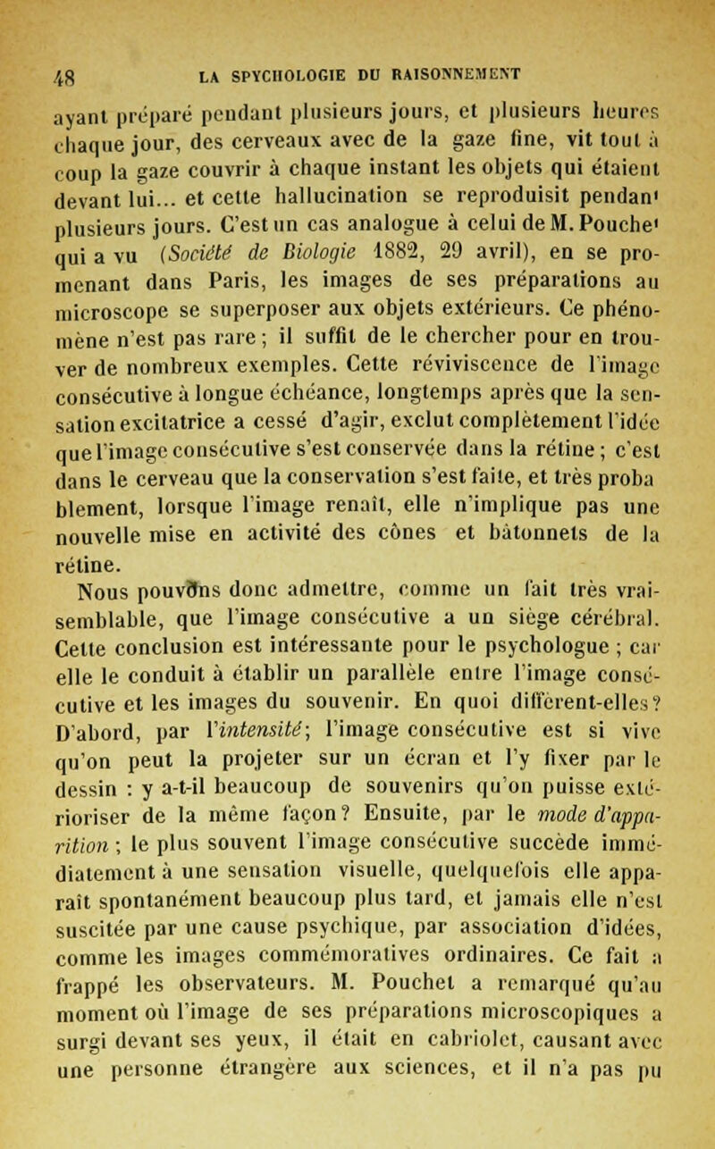 ayant préparé pendant plusieurs jours, et plusieurs heures chaque jour, des cerveaux avec de la gaze fine, vit tout à coup la gaze couvrir à chaque instant les objets qui étaient devant lui... et cette hallucinalion se reproduisit pendan1 plusieurs jours. C'est un cas analogue à celui de M. Pouche1 qui a vu (Société de Biologie 1882, 29 avril), en se pro- menant dans Paris, les images de ses préparations au microscope se superposer aux objets extérieurs. Ce phéno- mène n'est pas rare ; il suffit de le chercher pour en trou- ver de nombreux exemples. Cette reviviscence de l'image consécutive à longue échéance, longtemps après que la sen- sation excitatrice a cessé d'agir, exclut complètement l'idée que l'image consécutive s'est conservée dans la rétine; c'est dans le cerveau que la conservation s'est l'aile, et très proba blement, lorsque l'image renaît, elle n'implique pas une nouvelle mise en activité des cônes et bâtonnets de la rétine. Nous pouvBns donc admettre, comme un fait très vrai- semblable, que l'image consécutive a un siège cérébral. Cette conclusion est intéressante pour le psychologue ; car elle le conduit à établir un parallèle enlre l'image consé- cutive et les images du souvenir. En quoi different-elles? D'abord, par Vintensité; l'image consécutive est si vive qu'on peut la projeter sur un écran et l'y fixer par le dessin : y a-t-il beaucoup de souvenirs qu'on puisse exté- rioriser de la même façon? Ensuite, par le mode d'appa- rition ; le plus souvent l'image consécutive succède immé- diatement à une sensation visuelle, quelquefois elle appa- raît spontanément beaucoup plus tard, et jamais elle n'est suscitée par une cause psychique, par association d'idées, comme les images commémoratives ordinaires. Ce fait a frappé les observateurs. M. Pouchel a remarqué qu'au moment où l'image de ses préparations microscopiques a surgi devant ses yeux, il était en cabriolet, causant avec une personne étrangère aux sciences, et il n'a pas pu