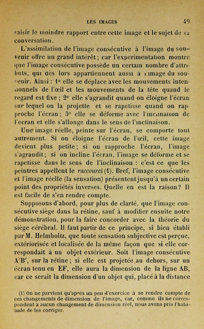 fnisir le moindre rapport entre cette image et le sujet de su conversation. L'assimilation de l'image consécutive à l'image du sou- venir offre un grand intérêt; car l'expérimentation montre i|iie l'image consécutive possède un certain nombre d'attn- lints, qui dès lors appartiennent aussi à i image du sou- tenir. Ainsi : 1° elle se déplace avec les mouvements inten- tionnels de l'œil et les mouvements de la tête quand le regard est fixe ; 2° elle s'agrandit quand on éloigne l'écran sur lequel on la projette et se rapetisse quand on rap- proche l'écran ; 3° elle se déforme avec 1 inclinaison de l'écran et elle s'allonge dans le sens de l'inclinaison. Une image réelle, peinte sur l'écran, se comporte tout autrement. Si on éloigne l'écran de l'œil, cette image devient plus petite; si on rapproche l'écran, l'image s'agrandit; si on incline l'écran, l'image se déforme et se rapetisse dans le sens de l'inclinaison : c'est ce que les peintres appellent le raccourci (1). Bref, l'image consécutive et l'image réelle (la sensation) présentent jusqu'à un certain point des propriétés inverses. Quelle en est la raison? Il est facile de s'en rendre compte. Supposons d'abord, pour plus de clarté, que l'image con- sécutive siège dans la rétine, sauf à modifier ensuite notre démonstration, pour la faire concorder avec la théorie du siège cérébral. 11 faut partir de ce principe, si bien établi par M. Helmhollz, que toute sensation subjective est perçue, extériorisée et localisée de la même façon que si elle cor- respondait à un objet extérieur. Soit l'image consécutive A'B', sur la rétine; si elle est projetée .au dehors, sur un écran tenu en EF, elle aura la dimension de la ligne AB, car ce serait la dimension d'un objet qui, placé à la distance (1) On ne parvient qu'après un peu d'exercice à se rendre compte de ces changements de dimension de l'image, car, comme ils ne corres- pondent à aucun changement de dimension réel, nous avons pris ['habi- tude de les corriger.