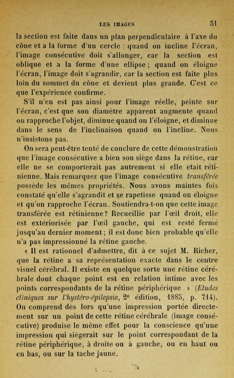 la section est faite dans un plan perpendiculaire à l'axe du cône et a la l'orme d'un cercle : quand on incline l'écran, l'image consécutive doit s'allonger, car la section est oblique et a la forme d'une ellipse ; quand on éloigne l'écran, l'image doit s'agrandir, car la section est faite plus loin du sommet du cône et devient plus grande. C'est ce que l'expérience confirme. S'il n'en est pas ainsi pour l'image réelle, peinte sur l'écran, c'est que son diamètre apparent augmente quand on rapproche l'objet, diminue quand on l'éloigné, et diminue dans le sens de l'inclinaison quand on l'incline. Nous n'insistons pas. On sera peut-être tenté de conclure de cette démonstration que l'image consécutive a bien son siège dans la rétine, car elle ne se comporterait pas autrement si elle était réti- nienne. Mais remarquez que l'image consécutive transférée possède les mêmes propriétés. Nous avons maintes fois constaté qu'elle s'agrandit et se rapetisse quand on éloigne et qu'on rapproche l'écran. Soutiendra-ton que cette image transférée est rétinienne? Recueillie par l'œil droit, elle est extériorisée par l'œil gauche, qui est resté fermé jusqu'au dernier moment; il est donc bien probable qu'elle n'a pas impressionné la rétine gauche. « Il est rationnel d'admettre, dit à ce sujet M. Richer, que la rétine a sa représentation exacte dans le centre visuel cérébral. Il existe en quelque sorte une rétine céré- brale dont chaque point est en relation intime avec les points correspondants de la rétine périphérique » (Etudes cliniques sur l'hystéro-épilepsie, 2° édition, 1885, p. 714). On comprend dès lors qu'une impression portée directe- ment sur un point de cette rétine cérébrale (image consé- cutive) produise le même effet pour la conscience qu'une impression qui siégerait sur le point correspondant de la rétine périphérique, à droite ou à gauche, ou en haut ou en bas, ou sur la tache jaune.