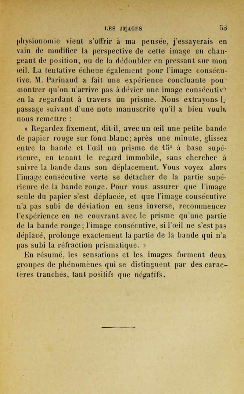 physionomie vient s'offrir à ma pensée, j'essayerais en vain de modifier la perspective de cette image en chan- geant de position, ou de la dédoubler en pressant sur mon œil. La tentative échoue également pour l'image consécu- tive. M. Parinaud a fait une expérience concluante pou' montrer qu'on n'arrive pas à dévier une image consécutive en la regardant à travers un prisme. Nous extrayons Ij passage suivant d'une note manuscrite qu'il a bien voulu nous remettre : « Regardez fixement, dit-il, avec un œil une petite bande de papier rouge sur fonu blanc; après une minute, glissez entre la bande et l'œil un prisme de 15° à base supé- rieure, en tenant le regard immobile, sans chercher à suivre la bande dans son déplacement. Vous voyez alors l'image consécutive verte se détacher de la partie supé- rieure de la bande rouge. Pour vous assurer que l'image seule du papier s'est déplacée, et que l'image consécutive n'a pas subi de déviation en sens inverse, recommence? l'expérience en ne couvrant avec le prisme qu'une partie de la bande rouge ; l'image consécutive, si l'œil ne s'est pas déplacé, prolonge exactement la partie de la bande qui n'a pas subi la réfraction prismatique. » En résumé, les sensations et les images forment deux groupes de phénomènes qui se distinguent par des carac- tères tranchés, tant positifs que négatifs.