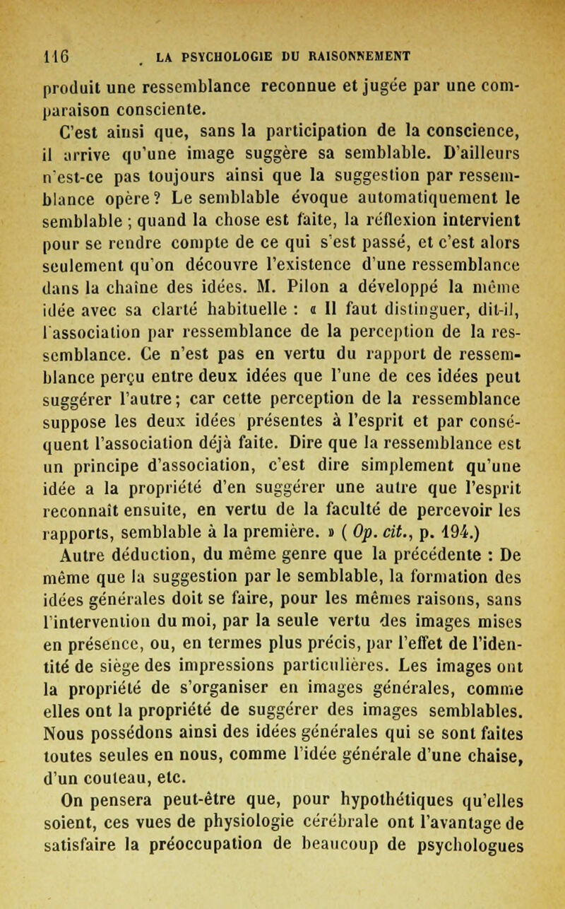 produit une ressemblance reconnue et jugée par une com- paraison consciente. C'est ainsi que, sans la participation de la conscience, il arrive qu'une image suggère sa semblable. D'ailleurs n'est-ce pas toujours ainsi que la suggestion par ressem- blance opère? Le semblable évoque automatiquement le semblable ; quand la chose est faite, la réflexion intervient pour se rendre compte de ce qui s'est passé, et c'est alors seulement qu'on découvre l'existence d'une ressemblance dans la chaîne des idées. M. Pilon a développé la même idée avec sa clarté habituelle : a II faut distinguer, dit-il, l'association par ressemblance de la perception de la res- semblance. Ce n'est pas en vertu du rapport de ressem- blance perçu entre deux idées que l'une de ces idées peut suggérer l'autre ; car cette perception de la ressemblance suppose les deux idées présentes à l'esprit et par consé- quent l'association déjà faite. Dire que la ressemblance est un principe d'association, c'est dire simplement qu'une idée a la propriété d'en suggérer une autre que l'esprit reconnaît ensuite, en vertu de la faculté de percevoir les rapports, semblable à la première. » ( Op. cit., p. 194.) Autre déduction, du même genre que la précédente : De même que la suggestion par le semblable, la formation des idées générales doit se faire, pour les mêmes raisons, sans l'intervention du moi, par la seule vertu des images mises en présence, ou, en termes plus précis, par l'effet de l'iden- tité de siège des impressions particulières. Les images ont la propriété de s'organiser en images générales, comme elles ont la propriété de suggérer des images semblables. Nous possédons ainsi des idées générales qui se sont faites toutes seules en nous, comme l'idée générale d'une chaise, d'un couteau, etc. On pensera peut-être que, pour hypothétiques qu'elles soient, ces vues de physiologie cérébrale ont l'avantage de satisfaire la préoccupation de beaucoup de psychologues