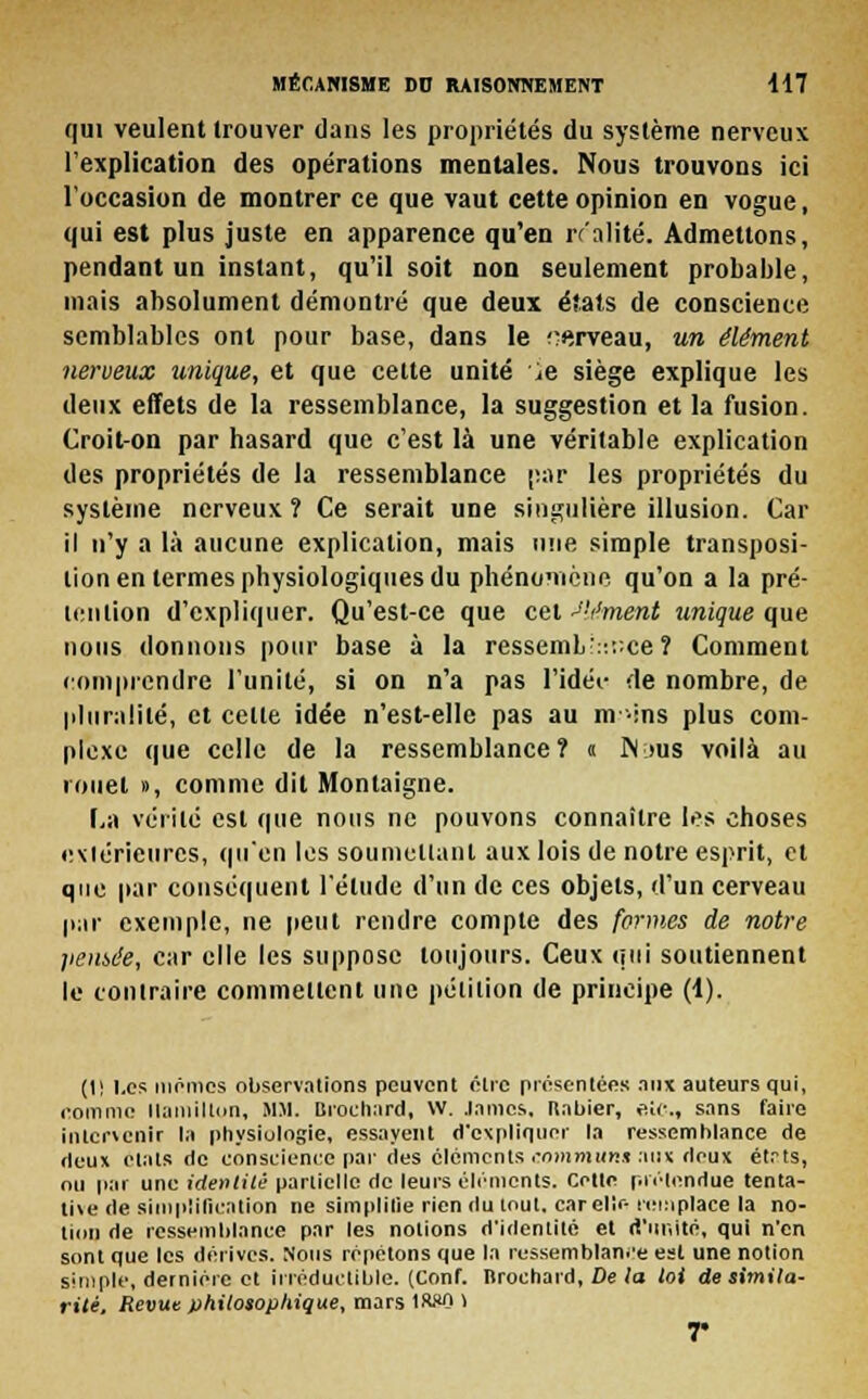 qui veulent trouver dans les propriétés du système nerveux l'explication des opérations mentales. Nous trouvons ici l'occasion de montrer ce que vaut cette opinion en vogue, qui est plus juste en apparence qu'en rr'alité. Admettons, pendant un instant, qu'il soit non seulement probable, mais absolument démontré que deux états de conscience semblables ont pour base, dans le cerveau, un élément nerveux unique, et que cette unité ^e siège explique les deux effets de la ressemblance, la suggestion et la fusion. Croit-on par hasard que c'est là une véritable explication des propriétés de la ressemblance par les propriétés du système nerveux? Ce serait une singulière illusion. Car il n'y a là aucune explication, mais une simple transposi- tion en termes physiologiques du phénomène qu'on a la pré- tention d'expliquer. Qu'est-ce que cet élément unique que nous donnons pour base à la ressemL:::;:ce? Comment comprendre l'unité, si on n'a pas l'idée de nombre, de pluralité, et celle idée n'est-elle pas au nv-ins plus com- plexe que celle de la ressemblance? « M ms voilà au rouet », comme dit Montaigne. La vérité est que nous ne pouvons connaître les choses extérieures, qu'en les soumettant aux lois de notre esprit, cl que par conséquent l'élude d'un de ces objets, d'un cerveau par exemple, ne peut rendre compte des formes de notre pensée, car elle les suppose toujours. Ceux qui soutiennent le contraire commettent une pétition de principe (1). (1! Les mémos observations peuvent être présentées aux auteurs qui, nomme llamilton, MM. Brochard, W. .lames. Itabier, etc., sans faire intervenir la physiologie, essayent d'expliquer la ressemblance de deux états de conscience par des éléments communs aux deux étrts, ou par une identité partielle de leurs éléments. Cette prétendue tenta- ti\e de simplification ne simplifie rien du tout, car elle remplace la no- tion de ressemblance par les notions d'identité el d'unité, qui n'en sont que les dérives. Sous répétons que la ressemblance est une notion simple, dernière et irréductible. (Conf. Brochard, De la toi de simila- rité. Revue philosophique, mars tWO 1 r