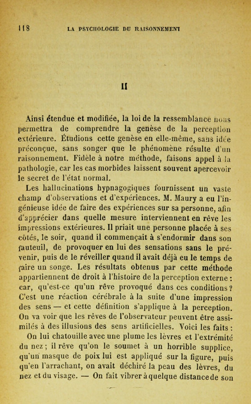 II Ainsi étendue et modifiée, la loi de la ressemblance nous permettra de comprendre la genèse de la perception extérieure. Étudions cette genèse en elle-même, sans idée préconçue, sans songer que le phénomène résulte d'un raisonnement. Fidèle à notre méthode, faisons appel à la pathologie, car les cas morbides laissent souvent apercevoir le secret de l'état normal. Les hallucinations hypnagogiques fournissent un vaste champ d'observations et d'expériences. M. Maury a eu l'in- génieuse idée de faire des expériences sur sa personne, afin d'apprécier dans quelle mesure interviennent en rêve les impressions extérieures. Il priait une personne placée à ses côtés, le soir, quand il commençait à s'endormir dans son fauteuil, de provoquer en lui des sensations sans le pré- venir, puis de le réveiller quand il avait déjà eu le temps de faire un songe. Les résultats obtenus par cette méthode appartiennent de droit à l'histoire de la perception externe : car, qu'est-ce qu'un rêve provoqué dans ces conditions ? C'est une réaction cérébrale à la suite d'une impression des sens — et cette définition s'applique à la perception. On va voir que les rêves de l'observateur peuvent être assi- milés à des illusions des sens artificielles. Voici les faits : On lui chatouille avec une plume les lèvres et l'extrémité du nez ; il rêve qu'on le soumet à un horrible supplice, qu'un masque de poix lui est appliqué sur la figure, puis qu'en l'arrachant, on avait déchiré la peau des lèvres du nez et du visage. — On fait vibrer à quelque distance de son