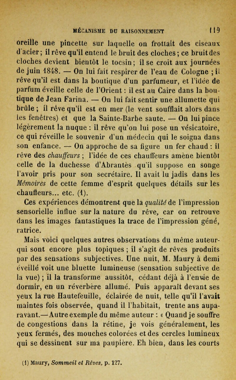 oreille une pincette sur laquelle on frottait des ciseaux d'acier ; il rêve qu'il entend le bruit des cloches ; ce bruit des cloches devient bientôt le tocsin; il se croit aux journées de juin 1848. — On lui fait respirer de l'eau de Cologne ; il rêve qu'il est dans la boutique d'un parfumeur, et l'idée de parfum éveille celle de l'Orient : il est au Caire dans la bou- tique de Jean Farina. — On lui fait sentir une allumette qui brûle ; il rêve qu'il est en mer (le vent soufflait alors dans les fenêtres) et que la Sainte-Barbe saute. — On lui pince légèrement la nuque : il rêve qu'on lui pose un vésicatoire, ce qui réveille le souvenir d'un médecin qui le soigna dans son enfance. — On approche de sa figure un fer chaud : il rêve des chauffeurs ; l'idée de ces chaulfeurs amène bientôt celle de la duchesse d'Abrantès qu'il suppose en songe l'avoir pris pour son secrétaire. Il avait lu jadis dans les Mémoires de cette femme d'esprit quelques détails sur les chauffeurs... etc. (4). Ces expériences démontrent que la qualité de l'impression sensorielle influe sur la nature du rêve, car on retrouve dans les images fantastiques la trace de l'impression gêné, ratrice. Mais voici quelques autres observations du même auteur- qui sont encore plus topiques ; il s'agit de rêves produits par des sensations subjectives. Une nuit, M. Maury à demi éveillé voit une bluette lumineuse (sensation subjective de la vue) ; il la transforme aussitôt, cédant déjà à l'enwe de dormir, en un réverbère allumé. Puis apparaît devant ses yeux la rue Hautefeuille, éclairée de nuit, telle qu'il l'avait maintes fois observée, quand il l'habitait, trente ans aupa- ravant.—Autre exemple du même auteur : « Quand je souffre de congestions dans la rétine, je vois généralement, les yeux fermés, des mouches colorées et des cercles lumineux qui se dessinent sur ma paupière. Eh bien, dans les courts (1) Maury, Sommeil et Rêves, p. 127.