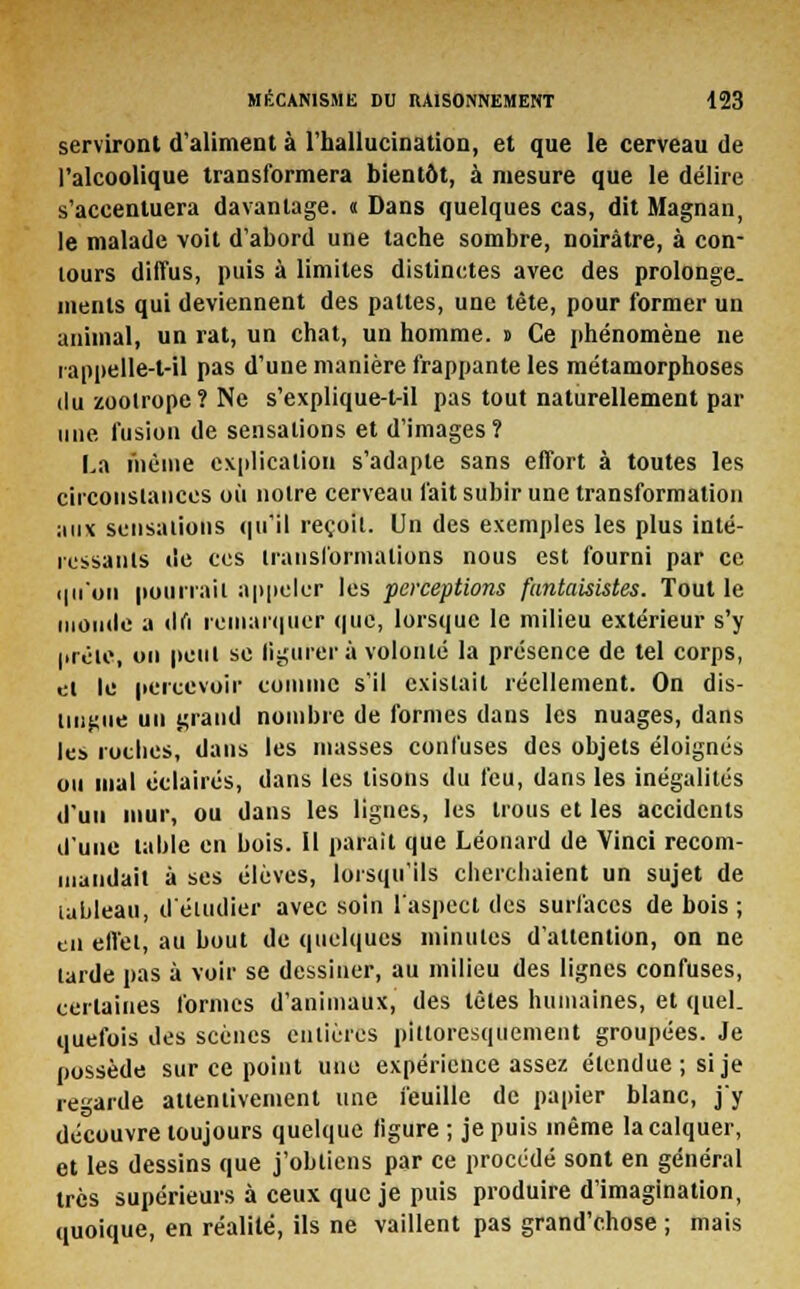 serviront d'aliment à l'hallucination, et que le cerveau de l'alcoolique transformera bientôt, à mesure que le délire s'accentuera davantage. « Dans quelques cas, dit Magnan, le malade voit d'abord une tache sombre, noirâtre, à con- tours diffus, puis à limites distinctes avec des prolonge, ments qui deviennent des pattes, une tête, pour former un animal, un rat, un chat, un homme, t Ce phénomène ne iappelle-t-il pas d'une manière frappante les métamorphoses du zoolrope? Ne s'explique-t-il pas tout naturellement par une fusion de sensations et d'images? La même explication s'adapte sans effort à toutes les circonstances où notre cerveau fait subir une transformation aux sensations qu'il reçoit. Un des exemples les plus inté- ressants tie ces transformations nous est fourni par ce qu'on pourrait appeler les perceptions fantaisistes. Tout le momie a tlfi remarquer que, lorsque le milieu extérieur s'y prête, ou peut se figurer à volonté la présence de tel corps, et le percevoir comme s'il existait réellement. On dis- lingue un grand nombre de formes dans les nuages, dans les rotlies, dans les niasses confuses des objets éloignés ou mal éclairés, dans les lisons du feu, dans les inégalités d'un mur, ou dans les lignes, les trous et les accidents d'une table en bois. Il parait que Léonard de Vinci recom- mandait à ses élèves, lorsqu'ils cherchaient un sujet de tableau, d'étudier avec soin l'aspect des surfaces de bois ; en effet, au bout de quelques minutes d'attention, on ne tarde pas à voir se dessiner, au milieu des lignes confuses, certaines formes d'animaux, des têtes humaines, et quel, quefois des scènes entières pilloresquemeiit groupées. Je possède sur ce point une expérience assez étendue ; si je regarde attentivement une feuille de papier blanc, j'y découvre toujours quelque figure ; je puis même la calquer, et les dessins que j'obtiens par ce procédé sont en général très supérieurs à ceux que je puis produire d'imagination, quoique, en réalité, ils ne vaillent pas grand'chose ; mais