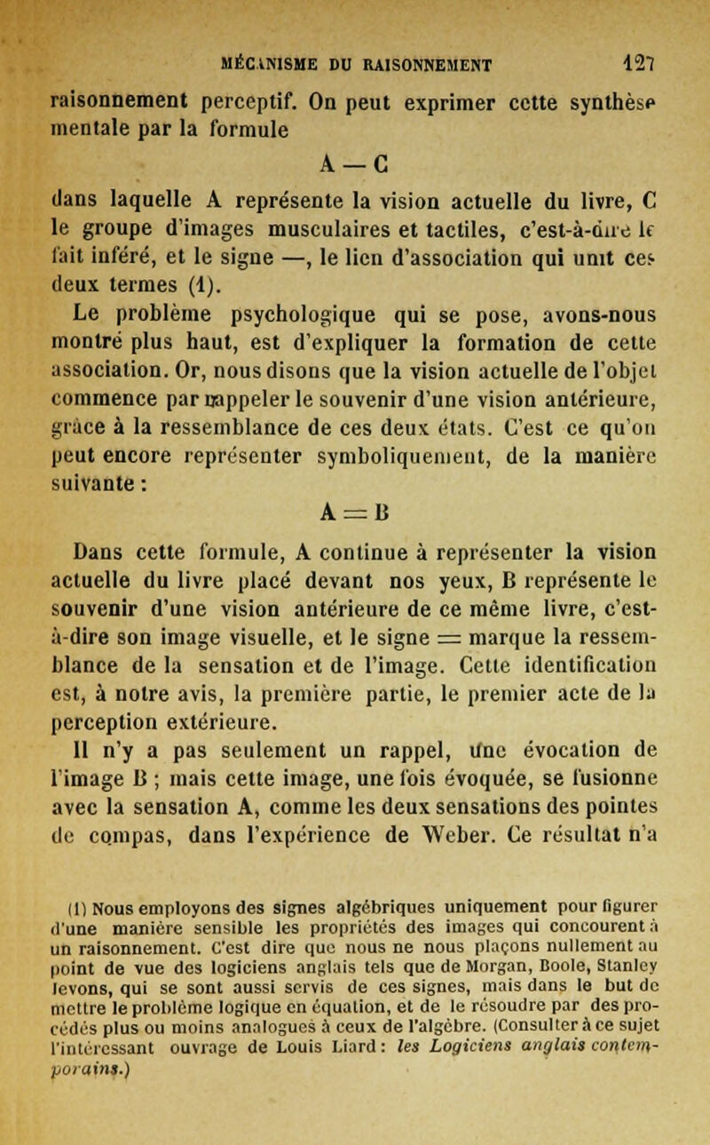 raisonnement perceptif. On peut exprimer cette synthèse mentale par la formule A —C dans laquelle A représente la vision actuelle du livre, C le groupe d'images musculaires et tactiles, c'est-à-dire le l'ait inféré, et le signe —, le lien d'association qui unit ce^ deux termes (1). Le problème psychologique qui se pose, avons-nous montré plus haut, est d'expliquer la formation de cette association. Or, nous disons que la vision actuelle de l'objet commence par rappeler le souvenir d'une vision antérieure, grâce à la ressemblance de ces deux états. C'est ce qu'on peut encore représenter symboliquement, de la manière suivante : A = li Dans cette formule, A continue à représenter la vision actuelle du livre placé devant nos yeux, B représente le souvenir d'une vision antérieure de ce même livre, c'est- à-dire son image visuelle, et le signe = marque la ressem- blance de la sensation et de l'image. Cette identification est, à notre avis, la première partie, le premier acte de la perception extérieure. 11 n'y a pas seulement un rappel, iinc évocation de l'image B ; mais cette image, une fois évoquée, se fusionne avec la sensation A, comme les deux sensations des pointes de cqmpas, dans l'expérience de Weber. Ce résultat n'a (1) Nous employons des signes algébriques uniquement pour figurer d'une manière sensible les propriétés des images qui concourent à un raisonnement. C'est dire que nous ne nous plaçons nullement au point de vue des logiciens anglais tels que de Morgan, Boole, Stanley levons, qui se sont aussi servis de ces signes, mais dans le but de mettre le problème logique en équation, et de le résoudre par des pro- cédés plus ou moins analogues à ceux de l'algèbre. (Consulteràce sujet l'intéressant ouvrage de Louis Liard : les Logiciens anglais contem- porains.)