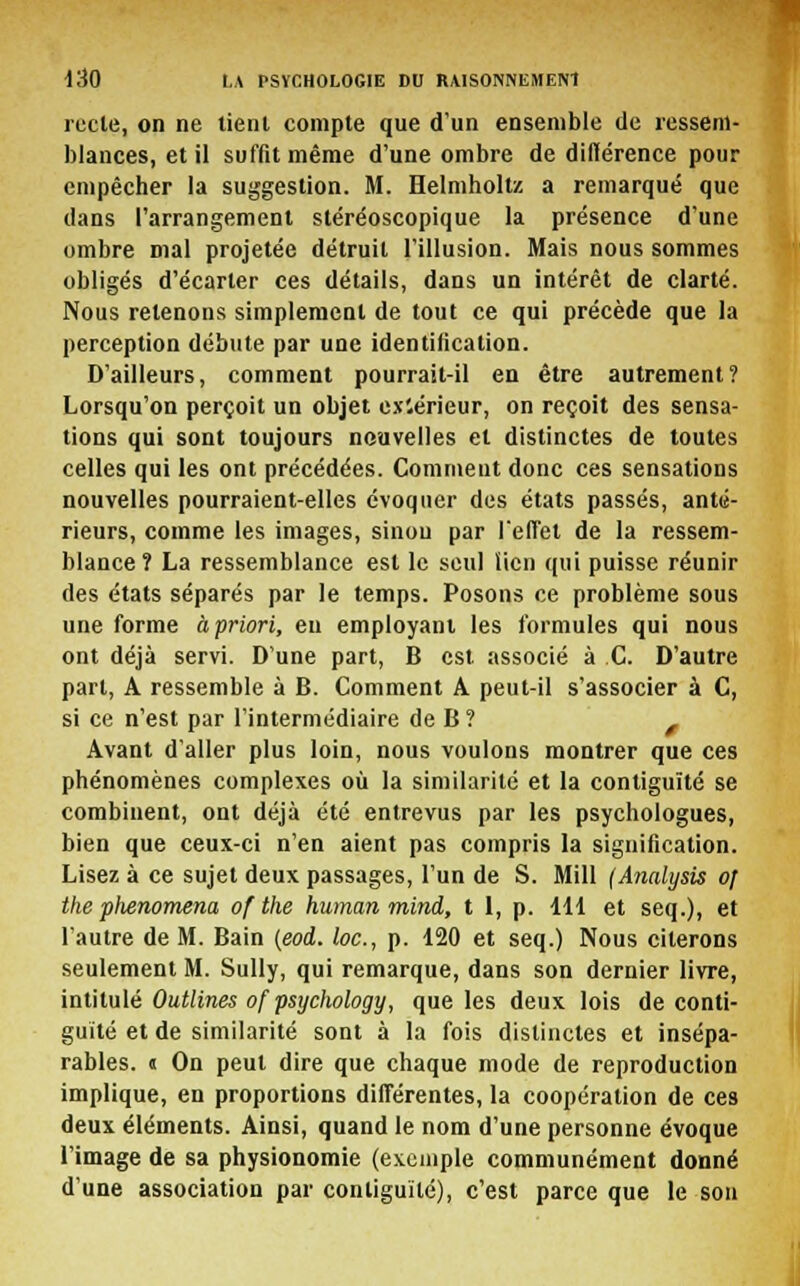 recle, on ne tient compte que d'un ensemble de ressem- blances, et il suffit même d'une ombre de diflérence pour empêcher la suggestion. M. Helmholtz a remarqué que dans l'arrangement stéréoscopique la présence d'une ombre mal projetée détruit l'illusion. Mais nous sommes obligés d'écarter ces détails, dans un intérêt de clarté. Nous retenons simplement de tout ce qui précède que la perception débute par une identification. D'ailleurs, comment pourrait-il en être autrement? Lorsqu'on perçoit un objet extérieur, on reçoit des sensa- tions qui sont toujours nouvelles et distinctes de toutes celles qui les ont précédées. Comment donc ces sensations nouvelles pourraient-elles évoquer des états passés, anté- rieurs, comme les images, sinou par l'effet de la ressem- blance? La ressemblance est le seul lien qui puisse réunir des états séparés par le temps. Posons ce problème sous une forme à priori, eu employant les formules qui nous ont déjà servi. D'une part, B est associé à C. D'autre part, A ressemble à B. Comment A peut-il s'associer à C, si ce n'est par l'intermédiaire de B? f Avant d'aller plus loin, nous voulons montrer que ces phénomènes complexes où la similarité et la contiguïté se combinent, ont déjà été entrevus par les psychologues, bien que ceux-ci n'en aient pas compris la signification. Lisez à ce sujet deux passages, l'un de S. Mill (Analysis of the plienomena of the human mina, t 1, p. 111 et seq.), et l'autre de M. Bain (eod. loc, p. 120 et seq.) Nous citerons seulement M. Sully, qui remarque, dans son dernier livre, intitulé Outlines of psyclwlogy, que les deux lois de conti- guïté et de similarité sont à la fois distinctes et insépa- rables. « On peut dire que chaque mode de reproduction implique, en proportions différentes, la coopération de ces deux éléments. Ainsi, quand le nom d'une personne évoque l'image de sa physionomie (exemple communément donné d'une association par contiguïté), c'est parce que le son