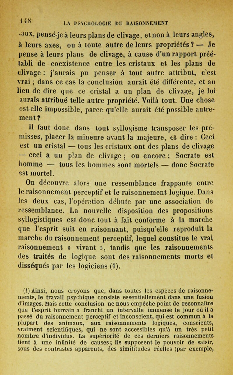 ■aux, pensé-je à leurs plans de clivage, et non à leurs angles, à leurs axes, ou à toute autre de leurs propriétés ? — Je pense à leurs plans de clivage, à cause d'un rapport préé- tabli de coexistence entre les cristaux et les plans de clivage : j'aurais pu penser à tout autre attribut, c'est vrai ; dans ce cas la conclusion aurait été différente, et au lieu de dire que ce cristal a un plan de clivage, je lui aurais attribué telle autre propriété. Voilà tout. Une chose ost-elle impossible, parce qu'elle aurait été possible autre- ment î Il faut donc dans tout syllogisme transposer les pré- misses, placer la mineure avant la majeure, fcî dire : Ceci est un cristal — tous les cristaux ont des plans de clivage — ceci a un plan de clivage ; ou encore : Socrate est homme — tous les hommes sont mortels — donc Socrate est mortel. On découvre alors une ressemblance frappante entre le raisonnement perceptif et le raisonnement logique. Dans les deux cas, l'opération débute par une association de ressemblance. La nouvelle disposition des propositions syllogisliques est donc tout à fait conforme à la marche que l'esprit suit en raisonnant, puisqu'elle reproduit la marche du raisonnement perceptif, lequel constitue le vrai raisonnement « vivant », tandis que les raisonnements des traités de logique sont des raisonnements morts et disséqués par les logiciens (1). ()) Ainsi, nous croyons que, dans toutes les espèces de raisonne- ments, le travail psychique consiste essentiellement dans une fusion d'images. Mais cette conclusion ne nous empêche point de reconnaître que l'esprit humain a franchi un intervalle immense le jour où il a passé du raisonnement perceptif et inconscient, qui est commun à la plupart des animaux, aux raisonnements logiques, conscients, vraiment scientiDques, qui ne sont accessibles qu'à un très petit nombre d'individus. La supériorité de ces derniers raisonnements tient à une infinité de causes ; Ils supposent le pouvoir de saisir, sous des contrastes apparents, des similitudes réelles (par exemple,