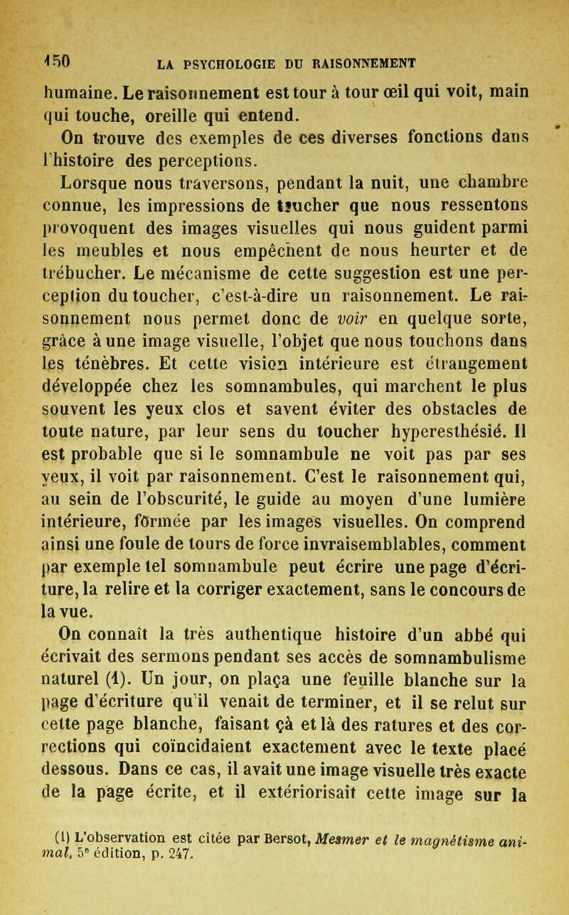 humaine. Le raisonnement est tour à tour œil qui voit, main qui touche, oreille qui entend. On trouve des exemples de ces diverses fonctions dans l'histoire des perceptions. Lorsque nous traversons, pendant la nuit, une chambre connue, les impressions de tîucher que nous ressentons provoquent des images visuelles qui nous guident parmi les meubles et nous empêchent de nous heurter et de trébucher. Le mécanisme de cette suggestion est une per- ceplion du toucher, c'est-à-dire un raisonnement. Le rai- sonnement nous permet donc de voir en quelque sorte, grâce aune image visuelle, l'objet que nous touchons dans les ténèbres. Et celte vision intérieure est étrangement développée chez les somnambules, qui marchent le plus souvent les yeux clos et savent éviter des obstacles de toute nature, par leur sens du toucher hyperesthésié. Il est probable que si le somnambule ne voit pas par ses yeux, il voit par raisonnement. C'est le raisonnement qui, au sein de l'obscurité, le guide au moyen d'une lumière intérieure, formée par les images visuelles. On comprend ainsi une foule de tours de force invraisemblables, comment par exemple tel somnambule peut écrire une page d'écri- ture, la relire et la corriger exactement, sans le concours de la vue. On connaît la très authentique histoire d'un abbé qui écrivait des sermons pendant ses accès de somnambulisme naturel (1). Un jour, on plaça une feuille blanche sur la page d'écriture qu'il venait de terminer, et il se relut sur cette page blanche, faisant çà et là des ratures et des cor- rections qui coïncidaient exactement avec le texte placé dessous. Dans ce cas, il avait une image visuelle très exacte de la page écrite, et il extériorisait cette image sur la (1) L'observation est citée par Bersot, Mesmer et le magnétisme ani-