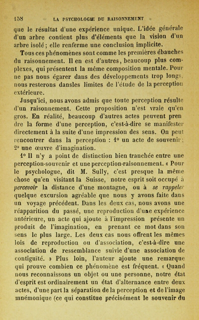 que le résultat d'une expérience unique. L'idée générale d'un arbre contient plus d'éléments que la vision d'un arbre isolé ; elle renferme une conclusion implicite. Tous ces phénomènes sont comme les premières ébauches du raisonnement. lien est d'autres, beaucoup plus com- plexes, qui présentent la même composition mentale. Pour ne pas nous égarer dans des développements trop longs, nous resterons dansles limites de l'étude de la perception extérieure. Jusqu'ici, nous avons admis que toute perception résulte d'un raisonnement. Cette proposition n'est vraie qu'en gros. En réalité, beaucoup d'autres actes peuvent pren dre la forme d'une perception, c'est-à-dire se manifester directement à la suite d'une impression des sens. On peut rencontrer dans la perception : 4° un acte de souvenir; 2° une œuvre d'imagination. 1° 11 n'y a point de distinction bien tranchée entre une perception-souvenir et une perception-raisonnement. « Pour le psychologue, dit M. Sully, c'est presque la même chose qu'en visitant la Suisse, notre esprit soit occupé à percevoir la distance d'une montagne, ou à se rappeler quelque excursion agréable que nous y avons faite dans un voyage précédent. Dans les deux cas, nous avons une réapparition du passé, une reproduction d'uae expérience antérieure, un acte qui ajoute à l'impression présente un produit de l'imagination, en prenant ce mot dans son sens le plus large. Les deux cas nous offrent les mêmes lois de reproduction ou d'association, c'est-à-dire une association de ressemblance suivie d'une association de contiguïté. » Plus loin, l'auteur ajoute une remarque qui prouve combien ce phénomène est fréquent. « Quand nous reconnaissons un objet ou une personne, notre état d'esprit est ordinairement un état d'alternance entre deux actes, d'une part la séparation de la perception et de l'image mnémonique (ce qui constitue précisément le souvenir du