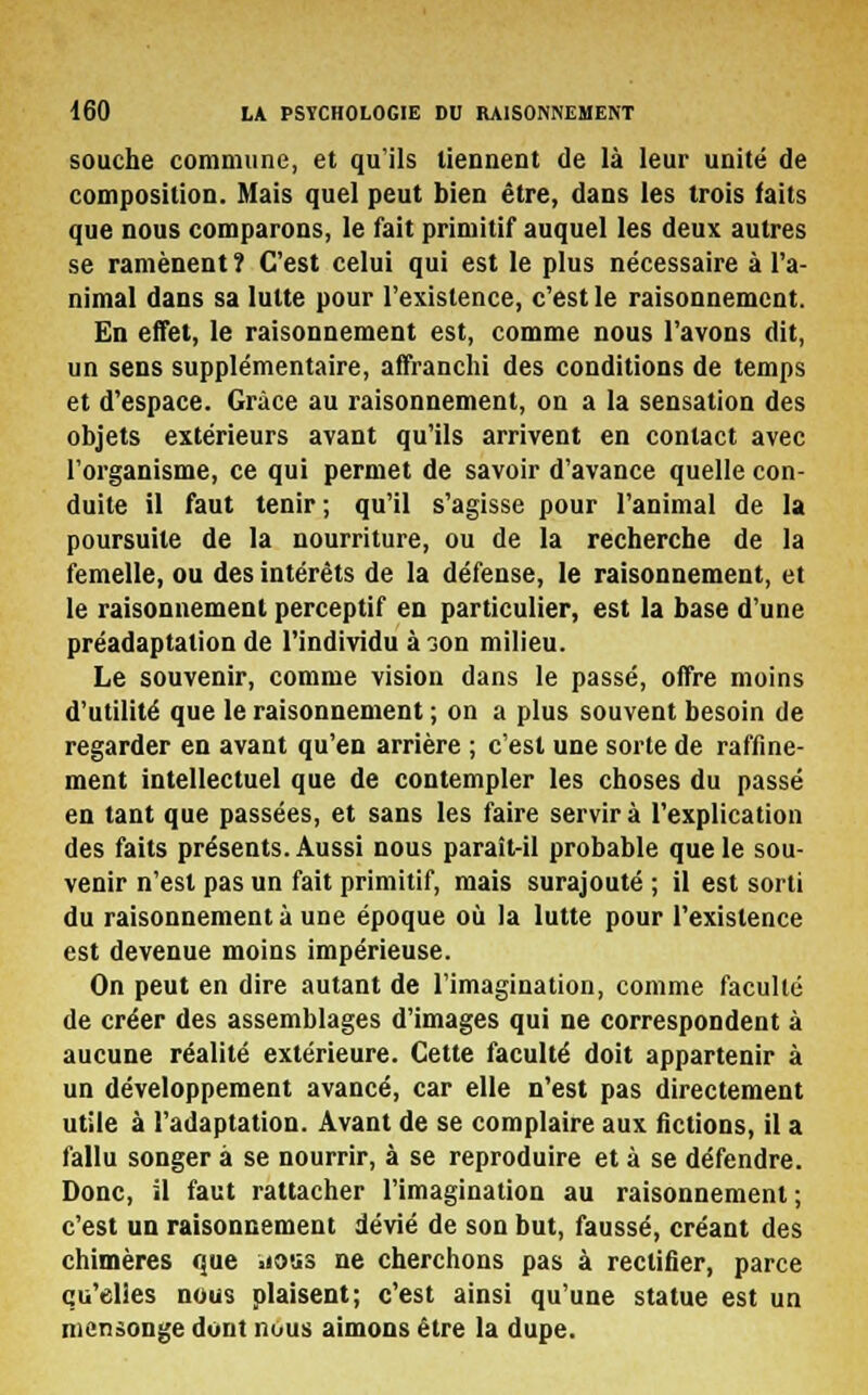 souche commune, et qu'ils tiennent de là leur unité de composition. Mais quel peut bien être, dans les trois faits que nous comparons, le fait primitif auquel les deux autres se ramènent ? C'est celui qui est le plus nécessaire à l'a- nimal dans sa lutte pour l'existence, c'est le raisonnement. En effet, le raisonnement est, comme nous l'avons dit, un sens supplémentaire, affranchi des conditions de temps et d'espace. Grâce au raisonnement, on a la sensation des objets extérieurs avant qu'ils arrivent en contact avec l'organisme, ce qui permet de savoir d'avance quelle con- duite il faut tenir ; qu'il s'agisse pour l'animal de la poursuite de la nourriture, ou de la recherche de la femelle, ou des intérêts de la défense, le raisonnement, et le raisonnement perceptif en particulier, est la base d'une préadaptation de l'individu à ;on milieu. Le souvenir, comme vision dans le passé, offre moins d'utilité que le raisonnement ; on a plus souvent besoin de regarder en avant qu'en arrière ; c'est une sorte de raffine- ment intellectuel que de contempler les choses du passé en tant que passées, et sans les faire servira l'explication des faits présents. Aussi nous parait-il probable que le sou- venir n'est pas un fait primitif, mais surajouté ; il est sorti du raisonnement à une époque où la lutte pour l'existence est devenue moins impérieuse. On peut en dire autant de l'imagination, comme faculté de créer des assemblages d'images qui ne correspondent à aucune réalité extérieure. Cette faculté doit appartenir à un développement avancé, car elle n'est pas directement utile à l'adaptation. Avant de se complaire aux fictions, il a fallu songer à se nourrir, à se reproduire et à se défendre. Donc, il faut rattacher l'imagination au raisonnement; c'est un raisonnement dévié de son but, faussé, créant des chimères que iious ne cherchons pas à rectifier, parce qu'elles nous plaisent; c'est ainsi qu'une statue est un mensonge dont nous aimons être la dupe.