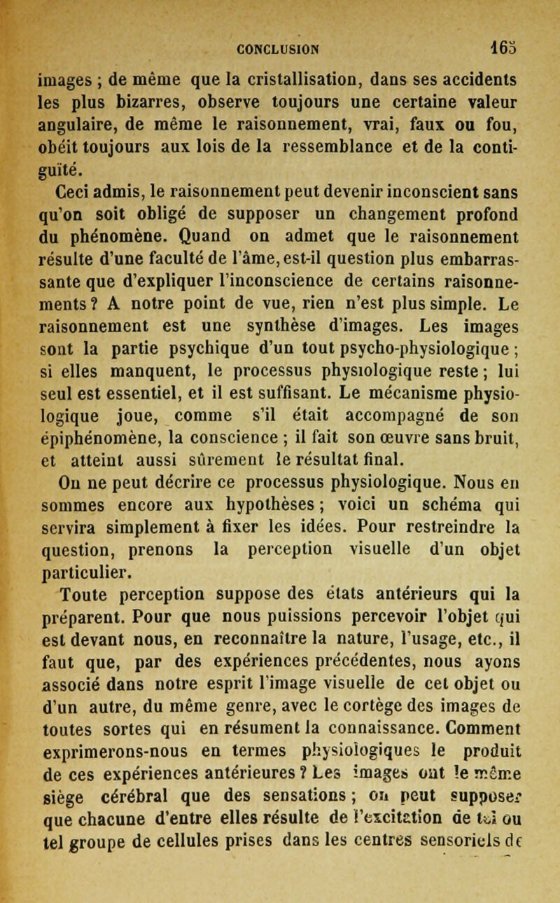 images ; de même que la cristallisation, dans ses accidents les plus bizarres, observe toujours une certaine valeur angulaire, de même le raisonnement, vrai, faux ou fou, obéit toujours aux lois de la ressemblance et de la conti- guïté. Ceci admis, le raisonnement peut devenir inconscient sans qu'on soit obligé de supposer un changement profond du phénomène. Quand on admet que le raisonnement résulte d'une faculté de l'âme, est-il question plus embarras- sante que d'expliquer l'inconscience de certains raisonne- ments ? A notre point de vue, rien n'est plus simple. Le raisonnement est une synthèse d'images. Les images sont la partie psychique d'un tout psycho-physiologique ; si elles manquent, le processus physiologique reste ; lui seul est essentiel, et il est suffisant. Le mécanisme physio- logique joue, comme s'il était accompagné de son épiphénomène, la conscience ; il fait son œuvre sans bruit, et atteint aussi sûrement le résultat final. Ou ne peut décrire ce processus physiologique. Nous en sommes encore aux hypothèses ; voici un schéma qui servira simplement à fixer les idées. Pour restreindre la question, prenons la perception visuelle d'un objet particulier. Toute perception suppose des états antérieurs qui la préparent. Pour que nous puissions percevoir l'objet qui est devant nous, en reconnaître la nature, l'usage, etc., il faut que, par des expériences précédentes, nous ayons associé dans notre esprit l'image visuelle de cet objet ou d'un autre, du même genre, avec le cortège des images de toutes sortes qui en résument la connaissance. Comment exprimerons-nous en termes physiologiques le produit de ces expériences antérieures î Les images oat le même siège cérébral que des sensations ; on peut supposer que chacune d'entre elles résulte de l'excitation de tU ou tel groupe de cellules prises dans les centres sensoriels de